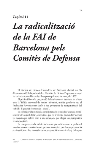 119
Capítol 11
La radicalització
de la FAI de
Barcelona pels
Comitès de Defensa
El Comitè de Defensa Confederal de Barcelona elaborà un Pla
d’estructuració del quadres i dels Comitès de Defensa80
que, encara que
no està datat, sembla escrit a la segona quinzena de març de 1937.
El pla incidia en la preparació defensiva en un moment en el que
amb la “fallida universal de partits i sistemes, només queda en peu el
Proletariat Revolucionari amb el seu programa de reorganització del
treball i d’igualtat econòmica i social”.
Es constatava la ineficàcia i inutilitat dels cenetistes “que ens repre-
senten” al Consell de la Generalitat, que res d’efectiu podien fer “davant
els decrets que s’alcen com a una amenaça, per ofegar tota temptativa
revolucionària”.
Es comptava amb suficients homes per enfrontar-se a qualsevol
moviment contrarevolucionari, però es reconeixia que la seva preparació
era insuficient. Era necessària una preparació intensa i eficaç dels qua-
80	 Comitè de Defensa Confederal de Barcelona: “Plan de estructuración de los Comités de
Defensa”.
 