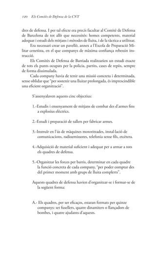 120 Els Comitès de Defensa de la CNT
dres de defensa. I per tal efecte era precís facultar al Comitè de Defensa
de Barcelona de tot allò que necessités: homes competents, material
adequat i estudi dels mitjans i mètodes de lluita, i de la tàctica a utilitzar.
Era necessari crear un pavelló, annex a l’Escola de Preparació Mi-
litar cenetista, en el que companys de màxima confiança rebessin ins-
trucció.
Els Comitès de Defensa de Barriada realitzarien un estudi exacte
de tots els punts ocupats per la policia, partits, cases de repòs, sempre
de forma dissimulada.
Cada company havia de tenir una missió concreta i determinada,
sense oblidar que “per sostenir una lluitar prolongada, és imprescindible
una eficient organització”.
S’assenyalaven aquests cinc objectius:
1.-Estudis i ensenyament de mitjans de combat des d’armes fins
a explosius elèctrics.
2.-Estudi i preparació de tallers per fabricar armes.
3.-Instruïr en l’ús de màquines motoritzades, instal·lació de
comunicacions, radioemissores, telefonia sense fils, etcètera.
4.-Adquisició de material suficient i adequat per a armar a tots
els quadres de defensa.
5.-Organitzar les forces per barris, determinar en cada quadre
la funció concreta de cada company, “per poder comptar des
del primer moment amb grups de lluita complerts”.
Aquests quadres de defensa havien d’organitzar-se i formar-se de
la següent forma:
A.- Els quadres, per ser eficaços, estaran formats per quinze
companys: set fusellers, quatre dinamiters o llançadors de
bombes, i quatre ajudants d’aquests.
 