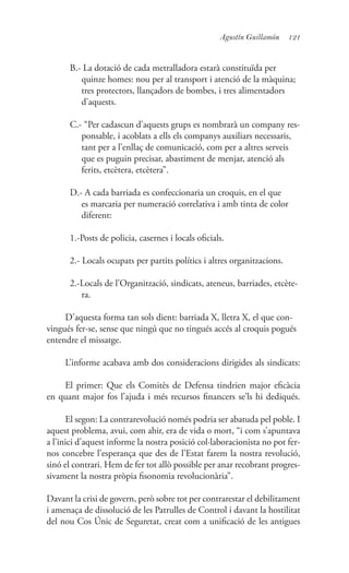 121Agustín Guillamón
B.- La dotació de cada metralladora estarà constituïda per
quinze homes: nou per al transport i atenció de la màquina;
tres protectors, llançadors de bombes, i tres alimentadors
d’aquests.
C.- “Per cadascun d’aquests grups es nombrarà un company res-
ponsable, i acoblats a ells els companys auxiliars necessaris,
tant per a l’enllaç de comunicació, com per a altres serveis
que es puguin precisar, abastiment de menjar, atenció als
ferits, etcètera, etcètera”.
D.- A cada barriada es confeccionaria un croquis, en el que
es marcaria per numeració correlativa i amb tinta de color
diferent:
1.-Posts de policia, casernes i locals oficials.
2.- Locals ocupats per partits polítics i altres organitzacions.
2.-Locals de l’Organització, sindicats, ateneus, barriades, etcète-
ra.
D’aquesta forma tan sols dient: barriada X, lletra X, el que con-
vingués fer-se, sense que ningú que no tingués accés al croquis pogués
entendre el missatge.
L’informe acabava amb dos consideracions dirigides als sindicats:
El primer: Que els Comitès de Defensa tindrien major eficàcia
en quant major fos l’ajuda i més recursos financers se’ls hi dediqués.
El segon: La contrarevolució només podria ser abatuda pel poble. I
aquest problema, avui, com ahir, era de vida o mort, “i com s’apuntava
a l’inici d’aquest informe la nostra posició col·laboracionista no pot fer-
nos concebre l’esperança que des de l’Estat farem la nostra revolució,
sinó el contrari. Hem de fer tot allò possible per anar recobrant progres-
sivament la nostra pròpia fisonomia revolucionària”.
Davant la crisi de govern, però sobre tot per contrarestar el debilitament
i amenaça de dissolució de les Patrulles de Control i davant la hostilitat
del nou Cos Únic de Seguretat, creat com a unificació de les antigues
 
