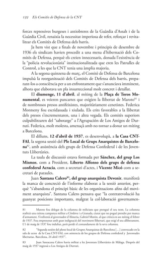 122 Els Comitès de Defensa de la CNT
forces repressives burgeses i antiobreres de la Guàrdia d’Assalt i de la
Guàrdia Civil, renaixia la necessitat imperiosa de refer, reforçar i revita-
litzar els Comitès de Defensa dels barris.
Ja hem vist que a finals de novembre i principis de desembre de
1936 els sindicats havien procedit a una mena d’hibernació dels Co-
mitès de Defensa, perquè els creien innecessaris, donada l’existència de
la “policia revolucionària” institucionalitzada que eren les Patrulles de
Control, a les que la CNT tenia una àmplia majoria.
A la segona quinzena de març, el Comitè de Defensa de Barcelona
impulsà la reorganització dels Comitès de Defensa dels barris, prepa-
rant-los a consciència per a un enfrontament que s’anunciava imminent,
alhora que elaborava un pla insurreccional molt concret i detallat.
El diumenge, 11 d’abril, al míting de la Plaça de Toros Mo-
numental, es veieren pancartes que exigien la llibertat de Maroto81
i
de nombrosos presos antifeixistes, majoritàriament cenetistes. Federica
Montseny fou escridassada i xiulada. Els crits favorables a la llibertat
dels presos s’incrementaren, una i altra vegada. Els comitès superiors
culpabilitzaren del “sabotatge” a l’Agrupación de Los Amigos de Dur-
ruti. Federica, molt molesta, amenaçà amb no tornar a donar un míting
a Barcelona.
El dilluns, 12 d’abril de 1937, es desenvolupà, a la Casa CNT-
FAI, la segona sessió del Ple Local de Grups Anarquistes de Barcelo-
na82
, amb assistència dels grups de Defensa Confederal i de les Joven-
tuts Llibertàries.
La taula de discussió estava formada per Sánchez, del grup Los
Mismos, com a President, Liberto Alfonso dels grups de defensa
confederal Acracia, com a secretari d’actes, i Vicente Micó com a se-
cretari de paraules.
Juan Santana Calero83
, del grup anarquista Devenir, manifestà
la manca de concreció de l’informe elaborat a la sessió anterior, per-
què “s’abandona el principi bàsic de les organitzacions afins del movi-
ment anarquista”. Santana Calero pensava que “la contrarevolució ha
guanyat posicions importants, malgrat la col·laboració governamen-
81	 Maroto fou delegat de la columna de milicians que prengué el seu nom. La columna
realitzà una exitosa campanya militar a Còrdova i a Granada, ciutat que no pogué prendre per manca
d’armament. S’enfrentà al governador d’Almeria, Gabriel Morón, al que criticà en un míting el febrer
de 1937. Fou empresonat amb gran indignació del moviment llibertari, que exigí el seu alliberament.
L’1 de maig de 1937 fou indultat, però perdé el comandament de la seva columna.
82	 “Segunda sesión del pleno local de Grupos Anarquistas de Barcelona […] convocado en la
sala de actos de la Casa CNT-FAI, con asistencia de los grupos de Defensa confederal y Juventudes
libertarias. Barcelona, 24 abril 1937”.
83	 Juan Santacana Calero havia militat a les Joventuts Llibertàries de Màlaga. Desprès del
maig de 1937 ingressà a Los Amigos de Durruti.
 
