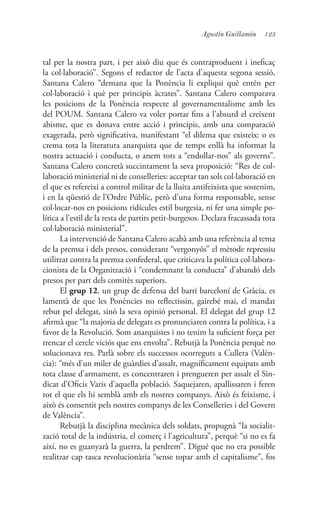 123Agustín Guillamón
tal per la nostra part, i per això diu que és contraproduent i ineficaç
la col·laboració”. Segons el redactor de l’acta d’aquesta segona sessió,
Santana Calero “demana que la Ponència li expliqui què entén per
col·laboració i què per principis àcrates”. Santana Calero comparava
les posicions de la Ponència respecte al governamentalisme amb les
del POUM. Santana Calero va voler portar fins a l’absurd el creixent
abisme, que es donava entre acció i principis, amb una comparació
exagerada, però significativa, manifestant “el dilema que existeix: o es
crema tota la literatura anarquista que de temps enllà ha informat la
nostra actuació i conducta, o anem tots a “endollar-nos” als governs”.
Santana Calero concretà succintament la seva proposició: “Res de col·
laboració ministerial ni de conselleries: acceptar tan sols col·laboració en
el que es refereixi a control militar de la lluita antifeixista que sostenim,
i en la qüestió de l’Ordre Públic, però d’una forma responsable, sense
col·locar-nos en posicions ridícules estil burgesia, ni fer una simple po-
lítica a l’estil de la resta de partits petit-burgesos. Declara fracassada tota
col·laboració ministerial”.
La intervenció de Santana Calero acabà amb una referència al tema
de la premsa i dels presos, considerant “vergonyós” el mètode repressiu
utilitzat contra la premsa confederal, que criticava la política col·labora-
cionista de la Organització i “condemnant la conducta” d’abandó dels
presos per part dels comitès superiors.
El grup 12, un grup de defensa del barri barceloní de Gràcia, es
lamentà de que les Ponències no reflectissin, gairebé mai, el mandat
rebut pel delegat, sinó la seva opinió personal. El delegat del grup 12
afirmà que “la majoria de delegats es pronunciaren contra la política, i a
favor de la Revolució. Som anarquistes i no tenim la suficient força per
trencar el cercle viciós que ens envolta”. Rebutjà la Ponència perquè no
solucionava res. Parlà sobre els successos ocorreguts a Cullera (Valèn-
cia): “més d’un miler de guàrdies d’assalt, magníficament equipats amb
tota classe d’armament, es concentraren i prengueren per assalt el Sin-
dicat d’Oficis Varis d’aquella població. Saquejaren, apallissaren i feren
tot el que els hi semblà amb els nostres companys. Això és feixisme, i
això és consentit pels nostres companys de les Conselleries i del Govern
de València”.
Rebutjà la disciplina mecànica dels soldats, propugnà “la socialit-
zació total de la indústria, el comerç i l’agricultura”, perquè “si no es fa
així, no es guanyarà la guerra, la perdrem”. Digué que no era possible
realitzar cap tasca revolucionària “sense topar amb el capitalisme”, fos
 