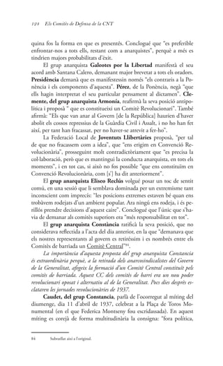 124 Els Comitès de Defensa de la CNT
quina fos la forma en que es presentés. Conclogué que “es preferible
enfrontar-nos a tots ells, restant com a anarquistes”, perquè a més es
tindrien majors probabilitats d’èxit.
El grup anarquista Galeotes por la Libertad manifestà el seu
acord amb Santana Calero, demanant major brevetat a tots els oradors.
Presidència demanà que es manifestessin només “els contraris a la Po-
nència i els components d’aquesta”. Pérez, de la Ponència, negà “que
ells hagin interpretat el seu particular pensament al dictamen”. Cle-
mente, del grup anarquista Armonía, reafirmà la seva posició antipo-
lítica i proposà “ que es constitueixi un Comitè Revolucionari”. També
afirmà: “Els que van anar al Govern [de la República] haurien d’haver
abolit els cossos repressius de la Guàrdia Civil i Assalt, i no ho han fet
així, per tant han fracassat, per no haver-se atrevit a fer-ho”.
La Federació Local de Joventuts Llibertàries proposà, “per tal
de que no fracassem com a idea”, que “ens erigim en Convenció Re-
volucionària”, prosseguint molt contradictòriament que “es precisa la
col·laboració, però que es mantingui la conducta anarquista, en tots els
moments”, i en tot cas, si això no fos possible “que ens constituïm en
Convenció Revolucionària, com [s’] ha dit anteriorment”.
El grup anarquista Eliseo Reclús volgué posar un toc de sentit
comú, en una sessió que li semblava dominada per un extremisme tant
inconscient com imprecís: “les posicions extremes estaven bé quan ens
trobàvem rodejats d’un ambient popular. Ara ningú ens rodeja, i és pe-
rillós prendre decisions d’aquest caire”. Conclogué que l’únic que s’ha-
via de demanar als comitès superiors era “més responsabilitat en tot”.
El grup anarquista Constància ratificà la seva posició, que no
considerava reflectida a l’acta del dia anterior, en la que “demanava que
els nostres representants al govern es retiréssim i es nombrés entre els
Comitès de barriada un Comitè Central”84
.
La importància d’aquesta proposta del grup anarquista Constancia
és extraordinària perquè, a la retirada dels anarcosindicalistes del Govern
de la Generalitat, afegeix la formació d’un Comitè Central constituït pels
comitès de barriada. Aquest CC dels comitès de barri era un nou poder
revolucionari oposat i alternatiu al de la Generalitat. Pocs dies desprès es-
clataren les jornades revolucionàries de 1937.
Caudet, del grup Constancia, parlà de l’ocorregut al míting del
diumenge, dia 11 d’abril de 1937, celebrat a la Plaça de Toros Mo-
numental (en el que Federica Montseny fou escridassada). En aquest
míting es corejà de forma multitudinària la consigna: “fora política,
84	 Subratllat així a l’original.
 