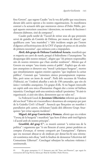 125Agustín Guillamón
fora Govern”, que segons Caudet “era la veu del poble que reaccionava
davant dels canvis operats a les nostres organitzacions. Es manifestava
contrari a la actuació dels que ostentaven càrrecs d’Ordre Públic, per-
què aquests exerceixen coaccions i detencions, no només de facciosos i
elements dubtosos, sinó de companys”.
Caudet parlà també de “l’acord de retirar sous als que prestessin
servei de guàrdia als Comitès de Defensa, per manca de diners”, que
qualificava com “una maniobra” i “dels incidents sorgits per l’intent
d’algunes col·lectivitzacions de la CNT d’apujar els preus en els articles
de primera necessitat”, que estimava com a impopulars.
Abril, dels grups de Defensa Confederal Acracia, manifestà que
es requeria un canvi de rumb, perquè el federalisme i l’anarquisme “ha
desaparegut dels nostres mitjans”, afegint que “els primers responsables
són els nostres ministres que s’han atrofiat totalment”. Afirmà que el
Govern era sempre “una tirania contra el poble”. Explicà que als mit-
jans anarquistes es donaven una “moral i pràctiques burgeses”, mentre
que simultàniament seguien existint captaires “que imploren la caritat
pública”. Constatà que “existeixen càrrecs presumptament responsa-
bles, però sense un àtom de moral”. Parlà dels successos de Vinalesa
(València), on “s’ordenà afusellar a més de 150 camarades, que són els
únics i veritables anarquistes. Un grapat d’ells. Si no hagués intercedit
un capità amb una mica d’humanitat s’hagués dut a terme tal bàrbara
injustícia. Conclogué amb una sentència radical i pessimista: “Si això és
organització, si això són idees, demostrem que no valen res”.
La Federació Local de Joventuts Llibertàries informà que davant
del seu local “l’altra nit s’escorcollava i desarmava als companys per part
de la Guàrdia Civil i d’Assalt”. Anuncià que llençarien un manifest i
patrullarien pels carrers, sol·licitant l’ajuda dels diferents Grups Anar-
quistes “per evitar aquests incidents”.
Miguel, del grup Convicción y Firmeza, afirmà que era evident
“l’avenç de la burgesia” i manifestà “que hem d’obrar amb intel·ligència
i d’acord amb els nostres principis”.
Grunfeld, del grup C85
, es mostrà contrari “a retirar-nos de la
política” i argumenta que “si ens llencem al carrer, potser perdríem en
comptes d’avançar, el terreny conquerit per l’anarquisme”. Opinava
que era necessari abocar-se als sindicats per donar-los-hi una orienta-
ció econòmica més eficaç “amb la finalitat de demostrar l’efectivitat del
Comunisme Llibertari”. Conclogué rebutjant les solucions violentes i
sentimentals.
85	 Els grups anarquistes A i C formaven part del “front anti-Nosotros”, que seguia les
orientacions del Grup Nervio, liderat per Abad de Santillán i Pedro Herrera.
 
