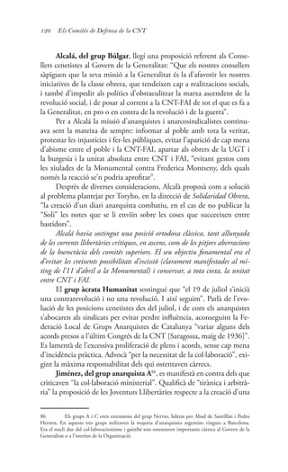 126 Els Comitès de Defensa de la CNT
Alcalá, del grup Búlgar, llegí una proposició referent als Conse-
llers cenetistes al Govern de la Generalitat: “Que els nostres consellers
sàpiguen que la seva missió a la Generalitat és la d’afavorir les nostres
iniciatives de la classe obrera, que tendeixen cap a realitzacions socials,
i també d’impedir als polítics d’obstaculitzar la marxa ascendent de la
revolució social, i de posar al corrent a la CNT-FAI de tot el que es fa a
la Generalitat, en pro o en contra de la revolució i de la guerra”.
Per a Alcalá la missió d’anarquistes i anarcosindicalistes continu-
ava sent la mateixa de sempre: informar al poble amb tota la veritat,
protestar les injustícies i fer-les públiques, evitar l’aparició de cap mena
d’abisme entre el poble i la CNT-FAI, apartar als obrers de la UGT i
la burgesia i la unitat absoluta entre CNT i FAI, “evitant gestos com
les xiulades de la Monumental contra Frederica Montseny, dels quals
només la reacció se’n podria aprofitar”.
Desprès de diverses consideracions, Alcalà proposà com a solució
al problema plantejat per Toryho, en la direcció de Solidaridad Obrera,
“la creació d’un diari anarquista combatiu, en el cas de no publicar la
“Soli” les notes que se li enviïn sobre les coses que succeeixen entre
bastidors”.
Alcalá havia sostingut una posició ortodoxa clàssica, tant allunyada
de les corrents llibertàries crítiques, en ascens, com de les pitjors aberracions
de la burocràcia dels comitès superiors. El seu objectiu fonamental era el
d’evitar les creixents possibilitats d’escissió (clarament manifestades al mí-
ting de l’11 d’abril a la Monumental) i conservar, a tota costa, la unitat
entre CNT i FAI.
El grup àcrata Humanitat sostingué que “el 19 de juliol s’inicià
una contrarevolució i no una revolució. I així seguim”. Parlà de l’evo-
lució de les posicions cenetistes des del juliol, i de com els anarquistes
s’abocaren als sindicats per evitar perdre influència, aconseguint la Fe-
deració Local de Grups Anarquistes de Catalunya “variar alguns dels
acords presos a l’últim Congrés de la CNT [Saragossa, maig de 1936]”.
Es lamentà de l’excessiva proliferació de plens i acords, sense cap mena
d’incidència pràctica. Advocà “per la necessitat de la col·laboració”, exi-
gint la màxima responsabilitat dels qui ostentaven càrrecs.
Jiménez, del grup anarquista A86
, es manifestà en contra dels que
criticaven “la col·laboració ministerial”. Qualificà de “tirànica i arbitrà-
ria” la proposició de les Joventuts Llibertàries respecte a la creació d’una
86	 Els grups A i C eren extensions del grup Nervio, liderat per Abad de Santillán i Pedro
Herrera. En aquests tres grups militaven la majoria d’anarquistes argentins vinguts a Barcelona.
Era el nucli dur del col·laboracionisme i gairebé tots ostentaven importants càrrecs al Govern de la
Generalitat o a l’interior de la Organització.
 
