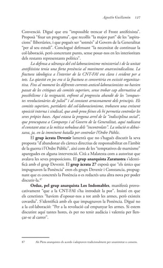 127Agustín Guillamón
Convenció. Digué que era “impossible trencar el Front antifeixista”.
Proposà “fixar un programa”, que recollís “la major part” de les “aspira-
cions” llibertàries, i que pogués ser “sotmès” al Govern de la Generalitat
“per al seu estudi”. Conclogué defensant “la necessitat de continuar la
col·laboració, però concretant punts, sense posar-nos en les interioritats
dels restants representants polítics”.
La defensa a ultrança del col·laboracionisme ministerial i de la unitat
antifeixista tenia una forta presència al moviment anarcosindicalista. La
fractura ideològica a l’interior de la CNT-FAI era clara i evident per a
tots. La qüestió en joc era si la fractura es convertiria en escissió organitza-
tiva. Fins al moment les diferents corrents anticol·laboracionistes no havien
passat de les crítiques als comitès superiors, sense trobar cap alternativa al
possibilisme i la resignació, enfront al progressiu abandó de les “conques-
tes revolucionàries de juliol” i al constant arraconament dels principis. Els
comitès superiors, partidaris del col·laboracionisme, trobaven una creixent
oposició interna i sindical, que amb prou feines els hi permetia controlar les
seves pròpies bases. Aquí estava la pregona arrel de la “indisciplina social”,
que preocupava a Companys i al Govern de la Generalitat, aquí radicava
el constant atac a la mítica nebulosa dels “incontrolats”. La solució es dibui-
xava, ja, en la imminent batalla per controlar l’Ordre Públic.
El grup àcrata Devenir lamentà que no s’hagués discutit la seva
proposta “d’abandonar els càrrecs directius de responsabilitat en l’àmbit
de la guerra i l’Ordre Públic”, així com de les “temptatives de marxisme”
aparegudes en alguna intervenció. Cità a Malatesta com a autoritat que
avalava les seves proposicions. El grup anarquista Zaratustra s’identi-
ficà amb el grup Devenir. El grup àcrata 27 exposà que “els únics que
impugnaven la Ponència” eren els grups Devenir i Constancia, propug-
nant que es concretés la Ponència o es redactés una altra nova per poder
discutir-la.87
Ordaz, pel grup anarquista Los Indomables, manifestà provo-
cativament “que a la CNT-FAI s’ha introduït la por”. Insistí en que
els cenetistes “havíem d’oposar-nos a tot amb les armes, però existeix
covardia”. S’identificà amb els que impugnaven la Ponència. Digué no
a la col·laboració: “Per a la revolució cal empunyar les armes. Si estem
discutint aquí tantes hores, és per no tenir audàcia i valentia per llen-
çar-se al carrer”.
87	 Als Plens anarquistes els acords s’adoptaven tradicionalment per unanimitat o consens.
 