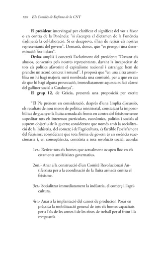 128 Els Comitès de Defensa de la CNT
El president intervingué per clarificar el significat del vot a favor
o en contra de la Ponència: “si s’accepta el dictamen de la Ponència
s’admetrà la col·laboració. Si es desaprova, s’han de retirar els nostres
representants del govern”. Demanà, doncs, que “es prengui una deter-
minació fixa i clara”.
Ordaz amplià i concretà l’aclariment del president: “Davant els
abusos, consentits pels nostres representants, davant la incapacitat de
tots els polítics afavorint el capitalisme nacional i estranger, hem de
prendre un acord concret i rotund”. I proposà que “en una altra assem-
blea on hi hagi majoria surti nombrada una comissió, per a que en cas
de que hi hagi alguna provocació, immediatament aquesta es faci càrrec
del galliner social a Catalunya”.
El grup 12, de Gràcia, presentà una proposició per escrit:
“El Ple prenent en consideració, desprès d’una àmplia discussió,
els resultats de nou mesos de política ministerial, constatant la impossi-
bilitat de guanyar la lluita armada als fronts en contra del feixisme sense
supeditar tots els interessos particulars, econòmics, polítics i socials al
suprem objectiu de la guerra; considerant que només amb la socialitza-
ció de la indústria, del comerç i de l’agricultura, és factible l’esclafament
del feixisme; considerant que tota forma de govern és en essència reac-
cionaria i, en conseqüència, contrària a tota revolució social; acorda:
1er.- Retirar tots els homes que actualment ocupen lloc en els
estaments antifeixistes governatius.
2on.- Anar a la construcció d’un Comitè Revolucionari An-
tifeixista per a la coordinació de la lluita armada contra el
feixisme.
3er.- Socialitzar immediatament la indústria, el comerç i l’agri-
cultura.
4rt.- Anar a la implantació del carnet de productor. Posar en
pràctica la mobilització general de tots els homes capacitats
per a l’ús de les armes i de les eines de treball per al front i la
rereguarda.
 