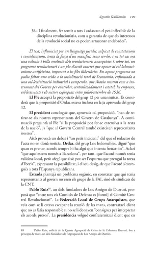 129Agustín Guillamón
5è.- I finalment, fer sentir a tots i cadascun el pes inflexible de la
disciplina revolucionària, com a garantia de que els interessos
de la revolució social no es poden arraconar endebades”.
El text, influenciat per un llenguatge jurídic, salpicat de constatacions
i consideracions, tenia la força d’un manifest, sense ser-ho, i en tot cas era
una valenta i bella resolució dels revolucionaris anarquistes i, sobre tot, un
programa revolucionari i un pla d’acció concret que oposar al col·laboraci-
onisme antifeixista, imperant a les files llibertàries. En aquest programa no
podia faltar una crida a la socialització total de l’economia, enfrontada a
una col·lectivització industrial i camperola, que s’havia mostrat com a ins-
trument del Govern per controlar, centralitzadament i estatal, les empreses,
col·lectivitats i els sectors expropiats entre juliol-setembre de 1936.
El Ple acceptà la proposició del grup 12 per unanimitat. Es consi-
derà que la proposició d’Ordaz estava inclosa en la ja aprovada del grup
12.
El president conclogué que, aprovada tal proposició, “han de re-
tirar-se els nostres representants del Govern de Catalunya”. A conti-
nuació preguntà al Ple “si la proposició pot fer-se extensiva a la resta
de la nació”, ja “que al Govern Central també existeixen representants
nostres”.
Això provocà un debat i “un petit incident” del que el redactor de
l’acta no en donà notícia. Ordaz, del grup Los Indomables, digué “que
quan es prenen acords sempre hi ha algú que intenta frenar-los”. Aclarí
“que aquí estem només a Barcelona”, per tant, que l’acord només tenia
validesa local, però afegí que això pot ser l’espurna que prengui la torxa
d’Iberia”, expressant la possibilitat, i el seu desig, de que l’acord s’esten-
gués a tota l’Espanya republicana.
Estrada plantejà un problema orgànic, en constatar que qui tenia
representants al govern no eren els grups de la FAI, sinó els sindicats de
la CNT.
Pablo Ruiz88
, un dels fundadors de Los Amigos de Durruti, pro-
posà que “entre tots els Comitès de Defensa es [formi] el Comitè Cen-
tral Revolucionari”. La Federació Local de Grups Anarquistes, que
veia com se li estava escapant la reunió de les mans, contraatacà dient
que no es faria responsable si no se li donaven “consignes per interpretar
els acords presos”. La presidència volgué confraternitzar dient que en
88	 Pablo Ruiz, milicià de la Quarta Agrupació de Gelsa de la Columna Durruti, fou a
principis de març, un dels fundadors de l’Agrupació de Los Amigos de Durruti.
 
