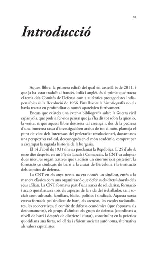 13
Introducció
Aquest llibre, la primera edició del qual en castellà és de 2011, i
que ja ha estat traduït al francès, italià i anglès, és el primer que tracta
el tema dels Comitès de Defensa com a autèntics protagonistes indis-
pensables de la Revolució de 1936. Fins llavors la historiografia no els
havia tractat en profunditat o només apareixien furtivament.
Encara que existeix una extensa bibliografia sobre la Guerra civil
espanyola, que podria fer-nos pensar que ja s’ha dit tot sobre la qüestió,
la veritat és que aquest llibre destrossa tal creença i, des de la pedrera
d’una immensa tasca d’investigació en arxius de tot el món, planteja el
punt de vista dels interessos del proletariat revolucionari, donant-nos
una perspectiva radical, desconeguda en el món acadèmic, comprat per
a escampar la sagrada història de la burgesia.
El 14 d’abril de 1931 s’havia proclamat la República. El 25 d’abril,
onze dies després, en un Ple de Locals i Comarcals, la CNT va adoptar
dues mesures organitzatives que tindrien un enorme èxit posterior: la
formació de sindicats de barri a la ciutat de Barcelona i la institució
dels comitès de defensa.
La CNT en els anys trenta no era només un sindicat, entès a la
manera clàssica com una organització que defensa els drets laborals dels
seus afiliats. La CNT formava part d’una xarxa de solidaritat, formació
i acció que abastava tots els aspectes de la vida del treballador, tant so-
cials com culturals, familiars, lúdics, polítics i sindicals. Aquesta xarxa
estava formada pel sindicat de barri, els ateneus, les escoles racionalis-
tes, les cooperatives, el comitè de defensa econòmica (que s’oposava als
desnonaments), els grups d’afinitat, els grups de defensa (coordinats a
nivell de barri i després de districte i ciutat), constituint en la pràctica
quotidiana una forta, solidària i eficient societat autònoma, alternativa
als valors capitalistes.
 