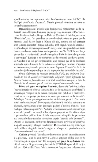 130 Els Comitès de Defensa de la CNT
aquell moment era important evitar l’enfrontament entre la CNT i la
FAI “pel que s’acaba d’acordar”. Caudet proposà nomenar una comis-
sió amb aquesta missió.
Ordaz furgà en l’ansietat que dominava al representant de la Fe-
deració Local, llençant-li en cara que desprès de convocar el Ple, “sol·li-
citant l’assistència dels Grups de Defensa Confederal i de les Joventuts
Llibertàries”, ara, “en prendre’s un acord enèrgic sobre un punt que la
mateixa Local ha col·locat a l’Ordre del dia, aquesta no vol carregar
amb la responsabilitat”. Ordaz subratllà, amb orgull, “que els anarquis-
tes són els que prenen aquest acord”. Afegí, amb una gran falta de tacte
i encara amb una major incorrecció política, que “la CNT és una força
que es deu a la orientació que els anarquistes li donin i no a la que més
li convingui”. Rebutjà el nomenament de la comissió que havia propo-
sat Caudet. I en un gir contradictori, que passava per alt la resolució
aprovada, que ell mateix havia defensat, esclarí “que no s’han d’apartar
als nostres companys del govern. Això no és precís. El que s’ha de fer és
posar-los ajudants per tal que un dia es puguin fer amos de la situació”.
Ordaz deformava la resolució aprovada al Ple, que ordenava la re-
tirada de tots els càrrecs governamentals, adoptant l’opció defensada per
Escorza i Herrera, favorable a la creació de comissions tècniques a totes les
Conselleries, de manera que els cenetistes poguessin controlar-les totes.
Pérez, del grup anarquista Armonía, denuncià l’existència d’un
“marcat interès en esberlar la marxa feliç de l’organització confederal” i
advertí que “ningú s’ha de deixar emportar per l’habilitat o malevolèn-
cia de certs companys que tenen un concepte anormal de la situació”.
Aclarí que “no es que vulgui tractar-los de feixistes, però si d’inconsci-
ents i malintencionats”. Però aquest aclariment li semblà a tothom una
acusació, especialment quan prosseguí parlant d’aquesta manera: “això
és el que hi ha en aquest Ple”. Acabà la seva intervenció sol·licitant “que
abans de prendre un acord sobre alguna proposició s’ha d’investigar
la personalitat política i social i els antecedents de qui la fa, per evitar
així que amb determinades intencions captin l’atenció dels “plenaris””.
Davant les acusacions tant greus, la taula demanà a Pérez que “assenyali
a aquells companys als que es refereix”. Pérez aclarí, un cop més, “que
no ha titllat a ningú de facciós”, afegint a més que acceptaria els acords
i “que cessaria en el seu càrrec”.
Codina proposà “que els acords presos es portin immediatament
a la pràctica, i que els companys i Comitès estiguin al lloc que els hi
correspongui en aquest cas”. Un company del grup 12 de Gràcia ma-
nifestà que els dirigents anarquistes de la CNT-FAI, quan el 19 de ju-
liol de 1936 arribà l’hora “de la revolució s’espantaren i demanaven
 