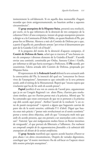 131Agustín Guillamón
insistentment la col·laboració. Si en aquella data memorable s’hagués
recordat que érem antigovernamentals, no hauríem arribat a aquestes
circumstàncies”.
El grup anarquista de la Hispano-Suiza, presentà una resolució,
per escrit, en la que informava de la detenció de tres companys de la
columna Ortiz i d’una companya, instant als grups anarquistes presents
a dirigir-se a la Comissaria d’Ordre Públic, en quant finalitzés el Ple, per
posar-los en llibertat. Alertava a més als Comitès de Defensa per a que,
a partir d’aquella nit, patrullessin armats “per evitar el desarmament per
part de la Guàrdia Civil i els d’Assalt”.
A la pregunta del motiu de la detenció d’aquests companys, el
Comitè de Defensa de Sants, aclarí que es tractava d’”una batussa en-
tre els companys i diversos elements de la Guàrdia d’Assalt”. S’acordà
enviar una comissió, constituïda per Ordaz, Santana Calero i Griells,
per informar-se del que havia ocorregut a Prefectura. El Ple acordà, per
unanimitat, l’alerta armada dels Comitès de Defensa, proposada per
Hispano-Suiza.
El representant de la Federació Local defensà la seva actuació amb
la convocatòria del Ple, la intenció del qual era “concentrar les forces
vives de l’anarquisme”, lamentant-se que coincidís en la seva primera
sessió, amb el míting de la Monumental. Repetí que “encara espera que
s’esclareixi què ha de fer amb els acords presos”.
Papiol justificà el seu vot en contra de l’acord pres, argumentant
que ja en un Congrés Regional i en altres Plens, s’havien pres resolu-
cions similars, que no s’havien portat mai a la pràctica. Afirmà que “hi
ha camarades que estan convençuts de que no es portaran a la pràctica
cap dels acords aquí presos”. Atribuí l’acord de la resolució “a un es-
tat de passió excepcional” i reprovà a alguns que haguessin canviat de
parer des de la sessió anterior, celebrada l’11 d’abril. Digué que hau-
ria estat més pràctic i “potser més revolucionari en el sentit econòmic”
portar a terme altres objectius, amb els que “s’avançaria molt més que
amb els acords presents, que ens portarà a ser assenyalats com a insen-
sats”. Vaticinà “que així malgastarem moltes forces en lluites intestines
de rereguarda”, el que portarà als llibertaris a l’aïllament. Era realment
un compendi complet de les argumentacions favorables a la submissió dels
anarquistes als dictats de la unitat antifeixista.
El grup Acracia manifestà que aquests acords haurien d’haver-se
pres abans i en altres circumstàncies. Desprès de variades digressions,
conclogué que “el nostre moviment s’ha de col·locar en l’aspecte sincer
dels nostres principis anarquistes”.
 