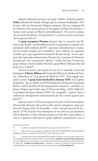 133Agustín Guillamón
Aquesta declaració provocà una gran cridòria. Acabada aquesta,
Ordaz informà del resultat obtingut per la comissió desplaçada a Pre-
fectura, sobre les detencions d’alguns companys. Els tres companys de
la Columna Ortiz serien portats al dia següent al Palau de la Justícia, i
“potser serien posats en llibertat immediatament”. El cas de la compa-
nya era molt més delicat, “d’organització”, i es reservaven fer comentaris
“per la gravetat del cas”.
El grup anarquista Dinamo proposà “que es nomenés una Po-
nència que detalli i estudiï definitivament la proposició acceptada con-
juntament amb l’ambient del Ple”, per posar immediatament en pràc-
tica els acords acceptats per l’assemblea, “previ informe als respectius
Comitès, per a que aquests ho transmetin als seus Grups”. La seva pro-
posta fou aprovada unànimement. Passant així a nomenar la Ponència,
formada per cinc components: Iglesias, Caudet del grup Constancia,
grup Cultura y Acción (Julián Merino?), grup Móvil i Mariano Ros del
grup Luz y Cultura92
.
S’aixecà la sessió a dos quarts de tres de la matinada. L’acta fou
firmada per Liberto Alfonso dels Grups de Defensa Confederal d’Acra-
cia, a Barcelona, el 12 de germinal (abril) de 1937. “Una vegada aixe-
cada la sessió, el grup anarcosindicalista alemany DAS, fa la següent
proposició: “que es celebri un Ple Peninsular de la Federació Anarquista
Ibérica, amb la finalitat de fixar proposicions concretes i coordinar es-
forços. Proposa que la data sigui el Primer de Maig, i el lloc València”.
La proposta del grup alemany DAS93
fou acceptada i s’aprovà “que es
realitzin les corresponents comunicacions per dur a terme aquesta pro-
posició”94
.
Aquesta reunió se l’hi havia escapat de les mans a la burocràcia faista.
Diversos dels detractors dels acords assolits així ho entengueren, quan par-
laren de l”estrany clima” de l’assemblea , o d’un “concepte anormal de la si-
tuació”. El Ple Local de Grups Anarquistes no era altra cosa que l’autèntica
FAI de Barcelona. I diem autèntica perquè era l’únic lloc en què podien re-
unir-se i expressar-se lliurement els grups d’afinitat, conjuntament, sense el
92	 La definitiva redacció del Dictàmen fou datada el 24 d’abril de 1937.
93	 Sobre el DAS, pot consultar-se el llibre de NELLES; PIOTROWSKI; LINSE; GARCÍA:
Antifascistas alemanes en Barcelona (1933-1939). Sintra, Barcelona, 2010.
94	 La proposta del Grup anarcosindicalista alemany DAS per convocar un ple peninsular en
data tan propera tenia dos objectius evidents. En primer lloc, impedir la revocació dels acords presos
en un ple regional, que seria preparat a consciència per la burocràcia per desbancar als revolucionaris.
En segon lloc, estendre els acords presos, a Barcelona, respecte al rebuig del col·laboracionisme,
retirada del govern i de consitució d’un Comitè revolucionari, a tot l’Estat Espanyol.
 