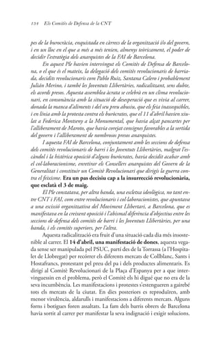 134 Els Comitès de Defensa de la CNT
pes de la burocràcia, enquistada en càrrecs de la organització i/o del govern,
i en un lloc en el que a més a més tenien, almenys teòricament, el poder de
decidir l’estratègia dels anarquistes de la FAI de Barcelona.
En aquest Ple havien intervingut els Comitès de Defensa de Barcelo-
na, o el que és el mateix, la delegació dels comitès revolucionaris de barria-
da, decidits revolucionaris com Pablo Ruiz, Santana Calero i probablement
Julián Merino, i també les Joventuts Llibertàries, radicalitzant, sens dubte,
els acords presos. Aquesta assemblea àcrata se celebrà en un clima revolucio-
nari, en consonància amb la situació de desesperació que es vivia al carrer,
donada la manca d’aliments i del seu preu abusiu, que els feia inassequibles,
i en línia amb la protesta contra els buròcrates, que el 11 d’abril havien xiu-
lat a Federica Montseny a la Monumental, que havia alçat pancartes per
l’alliberament de Maroto, que havia corejat consignes favorables a la sortida
del govern i l’alliberament de nombrosos presos anarquistes.
I aquesta FAI de Barcelona, conjuntament amb les seccions de defensa
dels comitès revolucionaris de barri i les Joventuts Llibertàries, malgrat l’es-
càndol i la histèrica oposició d’alguns buròcrates, havia decidit acabar amb
el col·laboracionisme, enretirar els Consellers anarquistes del Govern de la
Generalitat i constituir un Comitè Revolucionari que dirigís la guerra con-
tra el feixisme. Era un pas decisiu cap a la insurrecció revolucionària,
que esclatà el 3 de maig.
El Ple constatava, per altra banda, una escletxa ideològica, no tant en-
tre CNT i FAI, com entre revolucionaris i col·laboracionistes, que apuntava
a una escissió organitzativa del Moviment Llibertari, a Barcelona, que es
manifestava en la creixent oposició i l’abismal diferència d’objectius entre les
seccions de defensa dels comitès de barri i les Joventuts Llibertàries, per una
banda, i els comitès superiors, per l’altra.
Aquesta radicalització era fruit d’una situació cada dia més insoste-
nible al carrer. El 14 d’abril, una manifestació de dones, aquesta vega-
da sense ser manipulada pel PSUC, partí des de la Torrassa (a l’Hospita-
let de Llobregat) per recórrer els diferents mercats de Collblanc, Sants i
Hostafrancs, protestant pel preu del pa i dels productes alimentaris. Es
dirigí al Comitè Revolucionari de la Plaça d’Espanya per a que inter-
vinguessin en el problema, però el Comitè els hi digué que no era de la
seva incumbència. Les manifestacions i protestes s’estengueren a gairebé
tots els mercats de la ciutat. En dies posteriors es reproduïren, amb
menor virulència, aldarulls i manifestacions a diferents mercats. Alguns
forns i botigues foren assaltats. La fam dels barris obrers de Barcelona
havia sortit al carrer per manifestar la seva indignació i exigir solucions.
 