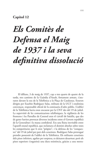 135
Capítol 12
Els Comitès de
Defensa el Maig
de 1937 i la seva
definitiva dissolució
El dilluns, 3 de maig de 1937, cap a tres quarts de quatre de la
tarda, tres camions de la Guàrdia d’Assalt, fortament armats, s’atu-
raren davant la seu de la Telefònica a la Plaça de Catalunya. Estaven
dirigits per Eusebio Rodríguez Salas, militant de la UGT i estalinista
convençut, responsable oficial de la comissaria d’odre públic. L’edifici
de la Telefònica havia estat encautat per la CNT des del 19 de juliol.
La supervisió de les comunicacions telefòniques, la vigilància de les
fronteres i les Patrulles de Control eren el cavall de batalla, que des
de gener havien provocat diversos incidents entre el Govern republicà
de la Generalitat i la massa confederal. Era una lluita inevitable entre
l’aparell estatal republicà, que reclamava el domini absolut sobre totes
les competències que li eren “pròpies”, i la defensa de les “conques-
tes” del 19 de juliol per part dels cenetistes. Rodríguez Salas pretengué
prendre possessió de l’edifici de la Telefònica. Els militants cenetistes
dels pisos inferiors, agafats per sorpresa, es deixaren desarmar; però als
pisos superiors s’organitzà una dura resistència, gràcies a una metra-
 