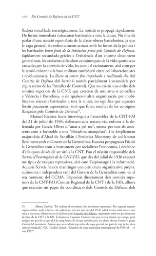 136 Els Comitès de Defensa de la CNT
lladora instal·lada estratègicament. La noticià es propagà ràpidament.
De forma immediata s’aixecaren barricades a tota la ciutat. No s’ha de
parlar d’una reacció espontània de la classe obrera barcelonina, ja que
la vaga general, els enfrontaments armats amb les forces de la policia i
les barricades foren fruit de la iniciativa presa pels Comitès de Defensa,
ràpidament secundada gràcies a l’existència d’un enorme descontent
generalitzat, les creixents dificultats econòmiques de la vida quotidiana
causades per la carestia de vida, les cues i el racionament, així com per
la tensió existent a la base militant confederal entre col·laboracionistes
i revolucionaris. La lluita al carrer fou impulsada i realitzada des dels
Comitès de Defensa dels barris (i només parcialment i secundària per
algun sector de les Patrulles de Control). Que no existís una ordre dels
comitès superiors de la CNT, que exercien de ministres o consellers
a València i Barcelona, o de qualsevol altra organització, per mobi-
litzar-se aixecant barricades a tota la ciutat, no significa que aquestes
fossin purament espontànies, sinó que foren resultat de les consignes
llançades pels Comitès de Defensa95
.
Manuel Escorza havia intervingut a l’assemblea de la CNT-FAI
del 21 de juliol de 1936, defensant una tercera via, enfront a la de-
fensada per Garcia Oliver d’”anar a pel tot”, entesa per tots els assis-
tents com a favorable a una “dictadura anarquista”, i la àmpliament
majoritària d’Abad de Santillán i Frederica Montseny de col·laborar
lleialment amb el Govern de la Generalitat. Escorza propugnava l’ús de
la Generalitat com a instrument per socialitzar l’economia, i desfer-se
d’ella quan deixés de ser útil a la CNT. Fou el màxim responsable dels
Serveis d’Investigació de la CNT-FAI, que des del juliol de 1936 executà
tot tipus de tasques repressives, així com l’espionatge i la informació.
Aquests Serveis havien mantingut una estructura organitzativa pròpia,
autònoma i independent tant del Govern de la Generalitat com, en el
seu moment, del CCMA. Depenien directament dels comitès supe-
riors de la CNT-FAI (Comitè Regional de la CNT i de la FAI), alhora
que exercien un paper de coordinació dels Comitès de Defensa dels
95	 Afirma Gorkin: “En realitat el moviment fou totalment espontani. Per suposat aquesta
espontaneïtat, molt relativa, cal explicar-se, en tant que des del 19 de juliol havien estat creats, una
mica a tot arreu, a Barcelona i a Catalunya uns Comitès de Defensa, organitzats sobre tot per elements
de base de la CNT i la FAI. L’existència d’aquests Comitès fou poc activa durant un temps, però
malgrat tot pot dir-se que el 3 de maig foren ells els que mobilitzaren a la classe obrera. Foren els grups
d’acció del moviment. Sabem que no es donà cap ordre de vaga general per part de cap de les dues
centrals sindicals”. Cfr. Gorkin, Julián: “Réunion du sous-secrétariat international du POUM – 14
mai 1937”.
 