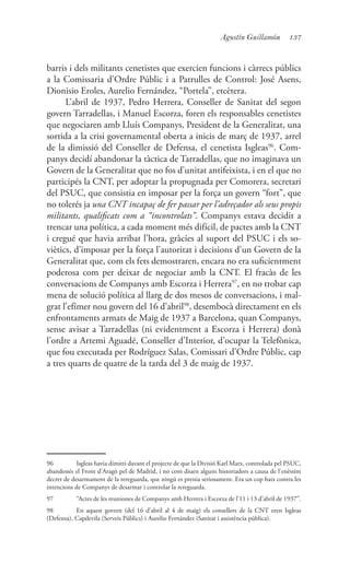 137Agustín Guillamón
barris i dels militants cenetistes que exercien funcions i càrrecs públics
a la Comissaria d’Ordre Públic i a Patrulles de Control: José Asens,
Dionisio Eroles, Aurelio Fernández, “Portela”, etcètera.
L’abril de 1937, Pedro Herrera, Conseller de Sanitat del segon
govern Tarradellas, i Manuel Escorza, foren els responsables cenetistes
que negociaren amb Lluís Companys, President de la Generalitat, una
sortida a la crisi governamental oberta a inicis de març de 1937, arrel
de la dimissió del Conseller de Defensa, el cenetista Isgleas96
. Com-
panys decidí abandonar la tàctica de Tarradellas, que no imaginava un
Govern de la Generalitat que no fos d’unitat antifeixista, i en el que no
participés la CNT, per adoptar la propugnada per Comorera, secretari
del PSUC, que consistia en imposar per la força un govern “fort”, que
no tolerés ja una CNT incapaç de fer passar per l’adreçador als seus propis
militants, qualificats com a “incontrolats”. Companys estava decidit a
trencar una política, a cada moment més difícil, de pactes amb la CNT
i cregué que havia arribat l’hora, gràcies al suport del PSUC i els so-
viètics, d’imposar per la força l’autoritat i decisions d’un Govern de la
Generalitat que, com els fets demostraren, encara no era suficientment
poderosa com per deixar de negociar amb la CNT. El fracàs de les
conversacions de Companys amb Escorza i Herrera97
, en no trobar cap
mena de solució política al llarg de dos mesos de conversacions, i mal-
grat l’efímer nou govern del 16 d’abril98
, desembocà directament en els
enfrontaments armats de Maig de 1937 a Barcelona, quan Companys,
sense avisar a Tarradellas (ni evidentment a Escorza i Herrera) donà
l’ordre a Artemi Aguadé, Conseller d’Interior, d’ocupar la Telefònica,
que fou executada per Rodríguez Salas, Comissari d’Ordre Públic, cap
a tres quarts de quatre de la tarda del 3 de maig de 1937.
96	 Isgleas havia dimitti davant el projecte de que la Divisió Karl Marx, controlada pel PSUC,
abandonés el Front d’Aragó pel de Madrid, i no com diuen alguns historiadors a causa de l’enèssim
decret de desarmament de la rereguarda, que ningú es prenia seriosament. Era un cop baix contra les
intencions de Companys de desarmar i controlar la rereguarda.
97	 “Actes de les reuniones de Companys amb Herrera i Escorza de l’11 i 13 d’abril de 1937”.
98	 En aquest govern (del 16 d’abril al 4 de maig) els consellers de la CNT eren Isgleas
(Defensa), Capdevila (Serveis Públics) i Aurelio Fernández (Sanitat i assistència pública).
 