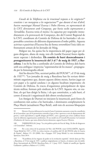 138 Els Comitès de Defensa de la CNT
L’assalt de la Telefònica era la irracional resposta a les exigències99
cenetistes i un menyspreu a les negociacions100
que durant el mes d’abril,
havien mantingut Manuel Escorza i Pedro Herrera, en representació de
la CNT, directament amb Companys, que havia exclòs expressament a
Tarradellas. Escorza tenia el motiu i la capacitat per respondre imme-
diatament a la provocació de Companys, des del Comitè Regional de
la CNT, coordinant als Comitès de Defensa de les barriades i als res-
ponsables cenetistes als diferents departaments d’ordre públic. Aquesta
activitat o passivitat d’Escorza fou de forma versemblant l’inici dels en-
frontament armats de les Jornades de Maig.
Malgrat tot, fos quina fos la importància del paper jugat per al-
guns dirigents, abans de maig, tots ells (també Escorza) foren ràpida-
ment superats i desbordats. Els comitès de barri desencadenaren i
protagonitzaren la insurrecció del 3 al 7 de maig de 1937, a Bar-
celona. I no hi ha lloc a confondre als Comitès de Defensa dels barris
amb una ambigua i imprecisa “espontaneïtat de les masses”, propugna-
da per la historiografia oficial.
Així ho descriví Nin, secretari polític del POUM101
, el 19 de maig
de 1937102
: “Les jornades de maig a Barcelona han fet reviure deter-
minats organismes que, durant aquests últims mesos, havien jugat un
cert paper a la capital catalana i en algunes localitats importants: els
Comitès de Defensa. Es tracta d’organismes principalment de tipus
tècnic-militar, formats pels sindicats de la CNT. Aquests són, en rea-
litat, els qui han dirigit la lluita, i els que constituïen, a cada barri, el
centre d’atracció i organització dels obrers revolucionaris”.
Los Amigos de Durruti no iniciaren la insurrecció, però foren els
combatents més actius a les barricades, i dominaren completament la
Plaça Macià (actualment Plaça Reial), amb tots els accessos bloquejats
99	 Herrera i Escorza defensaven la creació d’unes Comissions assessores a totes les conselleríes
de la Generalitat, que els hi permetéssin controlar el que es feia i aprovava a tots els departaments del
govern, i molt especialment a aquells dirigits pel PSUC, com a garantía per evitar conflictes futurs
entre les diferents organitzacions antifeixistes. El seu model era el Consell d’Economia i la Comissió
d’Indústries de Guerra, que tanta eficàcia havien demostrat, segons Escorza i Herrera.
100	 TARRRADELLAS, Josep: “La crisi política prèvia als Fets de Maig. 26 dies de desgovern
a la Generalitat”. Informe.
101	 Per a una critica de les posicions de Nin i del POUM, veure GUILLAMÓN, Agustín:
“Josep Rebull de 1937 a 1939, La crítica interna a la política del CE del POUM sobre la Guerra
de España”. Balance 19 i 20 (2000). Ara a Espagne 1937 Josep Rebull, La voie révolutionnaire.
Spartacus, París 2014.
102	 “El problema de los órganos de poder en la revolución española”. Article datat per Nin,
a Barcelona, el 19 de maig de 1937, i publicat originalmente en francès, al número únic de Juillet.
Revue Internationale du POUM, Barcelona-Paris, nº 1 (juny 1937). Traduït al castellà per Agustín
Guillamón i publicat a Balance nº 2 (1995).
 