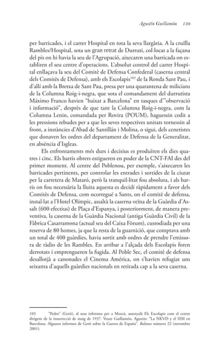 139Agustín Guillamón
per barricades, i el carrer Hospital en tota la seva llargària. A la cruïlla
Rambles/Hospital, sota un gran retrat de Durruti, col·locat a la façana
del pis on hi havia la seu de l’Agrupació, aixecaren una barricada on es-
tabliren el seu centre d’operacions. L’absolut control del carrer Hospi-
tal enllaçava la seu del Comitè de Defensa Confederal (caserna central
dels Comitès de Defensa), amb els Escolapis103
de la Ronda Sant Pau, i
d’allí amb la Bretxa de Sant Pau, presa per una quarantena de milicians
de la Columna Roig-i-negra, que sota el comandament del durrutista
Máximo Franco havien “baixat a Barcelona” en tasques d’”observació
i informació”, desprès de que tant la Columna Roig-i-negra, com la
Columna Lenin, comandada per Rovira (POUM), haguessin cedit a
les pressions rebudes per a que les seves respectives unitats tornessin al
front, a instàncies d’Abad de Santillán i Molina, o sigui, dels cenetistes
que donaven les ordres del departament de Defensa de la Generalitat,
en absència d’Isgleas.
Els enfrontaments més durs i decisius es produïren els dies qua-
tres i cinc. Els barris obrers estigueren en poder de la CNT-FAI des del
primer moment. Al centre del Poblenou, per exemple, s’aixecaren les
barricades pertinents, per controlar les entrades i sortides de la ciutat
per la carretera de Mataró, però la tranquil·litat fou absoluta, i als bar-
ris on fou necessària la lluita aquesta es decidí ràpidament a favor dels
Comitès de Defensa, com ocorregué a Sants, on el comitè de defensa,
instal·lat a l’Hotel Olímpic, assaltà la caserna veïna de la Guàrdia d’As-
salt (600 efectius) de Plaça d’Espanya, i posteriorment, de manera pre-
ventiva, la caserna de la Guàrdia Nacional (antiga Guàrdia Civil) de la
Fàbrica Casarramona (actual seu del Caixa Fòrum), custodiada per una
reserva de 80 homes, ja que la resta de la guarnició, que comptava amb
un total de 400 guàrdies, havia sortit amb ordres de prendre l’emisso-
ra de ràdio de les Rambles. En arribar a l’alçada dels Escolapis foren
derrotats i emprengueren la fugida. Al Poble Sec, el comitè de defensa
desallotjà a canonades el Cinema América, on s’havien refugiat uns
seixanta d’aquells guàrdies nacionals en retirada cap a la seva caserna.
103	 ”Pedro” (Gerö), al seus informes per a Moscú, assenyalà Els Escolapis com el centre
dirigent de la insurrecció de maig de 1937. Veure Guillamón, Agustín: “La NKVD y el SIM en
Barcelona. Algunos informes de Gerö sobre la Guerra de España”. Balance número 22 (novembre
2001).
 