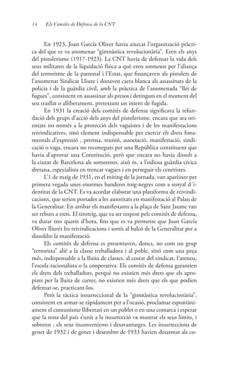 14 Els Comitès de Defensa de la CNT
En 1923, Joan García Oliver havia aixecat l’organització pràcti-
ca del que es va anomenar “gimnàstica revolucionària”. Eren els anys
del pistolerisme (1917-1923). La CNT havia de defensar la vida dels
seus militants de la liquidació física a què eren sotmesos per l’aliança
del terrorisme de la patronal i l’Estat, que finançaven als pistolers de
l’anomenat Sindicat Lliure i donaven carta blanca als assassinats de la
policia i de la guàrdia civil, amb la pràctica de l’anomenada “llei de
fugues”, consistent en assassinar als presos i detinguts en el moment del
seu trasllat o alliberament, pretextant un intent de fugida.
En 1931 la creació dels comitès de defensa significava la refun-
dació dels grups d’acció dels anys del pistolerisme, encara que ara ori-
entats no només a la protecció dels vaguistes i de les manifestacions
reivindicatives, sinó element indispensable per exercir els drets fona-
mentals d’expressió , premsa, reunió, associació, manifestació, sindi-
cació o vaga, encara no reconeguts per una República constituent que
havia d’aprovar una Constitució, però que encara no havia dissolt a
la ciutat de Barcelona als sometents, això és, a l’odiosa guàrdia cívica
dretana, especialista en trencar vagues i en perseguir els cenetistes.
L’1 de maig de 1931, en el míting de la jornada, van aparèixer per
primera vegada unes enormes banderes roig-negres com a senyal d´i-
dentitat de la CNT. Es va acordar elaborar una plataforma de reivindi-
cacions, que serien portades a les autoritats en manifestació al Palau de
la Generalitat. En arribar els manifestants a la plaça de Sant Jaume van
ser rebuts a trets. El tiroteig, que va ser respost pels comitès de defensa,
va durar tres quarts d’hora, fins que es va permetre que Joan García
Oliver lliurés les reivindicacions i sortís al balcó de la Generalitat per a
dissoldre la manifestació.
Els comitès de defensa es presentaven, doncs, no com un grup
“terrorista” aliè a la classe treballadora i al poble, sinó com una peça
més, indispensable a la lluita de classes, al costat del sindicat, l’ateneu,
l’escola racionalista o la cooperativa. Els comitès de defensa garantien
els drets dels treballadors, perquè no existien més drets que els apro-
piats per la lluita de carrer, no existien més drets que els que podien
defensar-se, practicant-los.
Però la tàctica insurreccional de la “gimnàstica revolucionària”,
consistent en armar-se ràpidament per a l’ocasió, proclamar espontàni-
ament el comunisme llibertari en un poblet o en una comarca i esperar
que la resta del país s’unís a la insurrecció va mostrar els seus límits, i
sobretot , els seus inconvenients i desavantatges. Les insurreccions de
gener de 1932 i de gener i desembre de 1933 havien desarmat als co-
 