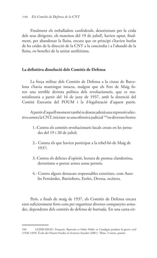 140 Els Comitès de Defensa de la CNT
Finalment els treballadors confederals, desorientats per la crida
dels seus dirigents, els mateixos del 19 de juliol!, havien optat, final-
ment, per abandonar la lluita, encara que en principi s’havien burlat
de les crides de la direcció de la CNT a la concòrdia i a l’abandó de la
lluita, en benefici de la unitat antifeixista.
La definitiva dissolució dels Comitès de Defensa
La força militar dels Comitès de Defensa a la ciutat de Barce-
lona s’havia mantingut intacta, malgrat que els Fets de Maig fo-
ren una terrible derrota política dels revolucionaris, que es ma-
terialitzaria a partir del 16 de juny de 1937, amb la detenció del
Comitè Executiu del POUM i la il·legalització d’aquest partit.
Apartird’aquellmomenttambéesdesencadenàunarepressióselec-
tivacontralaCNT,iniciant-seunaofensivajudicial104
endiversosfronts:
1.-Contra els comitès revolucionaris locals creats en les jorna-
des del 19 i 20 de juliol;
2.- Contra els que havien participat a la rebel·lió de Maig de
1937;
3.-Contra els delictes d’opinió, lectura de premsa clandestina,
derrotisme o portar armes sense permís;
4.- Contra alguns destacats responsables cenetistes, com Aure-
lio Fernández, Barriobero, Eroles, Devesa, etcètera.
Però, a finals de maig de 1937, els Comitès de Defensa encara
eren suficientment forts com per organitzar diverses companyies arma-
des, dependents dels comitès de defensa de barriada. En una carta-cir-
104	 GODICHEAU, François: Represión et Ordre Public en Catalogne pendant la guerre civil
(1936-1939). École des Hautes Etudes en Sciences Sociales (2001). Thése, 3 tomes, passim.
 