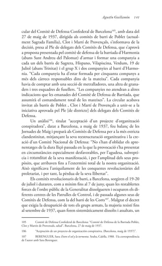 141Agustín Guillamón
cular del Comitè de Defensa Confederal de Barcelona105
, amb data del
27 de maig de 1937, dirigida als comitès de barri de Poblet (actual-
ment Sagrada Família), Clot i Martí de Provençals, s’informava de la
decisió, presa al Ple de delegats dels Comitès de Defensa, que s’aprovà
a proposta presentada pel comitè de defensa de la barriada d’Harmonia
(abans Sant Andreu del Palomar) d’armar i formar una companyia a
cada un dels barris de Sagrera, Hispano, Vilapiscina, Verdum, 19 de
Juliol (abans Trinitat) i el grup X i dos companyies al barri d’Harmo-
nia. “Cada companyia ha d’estar formada per cinquanta companys a
més dels càrrecs responsables dins de la mateixa”. Cada companyia
havia de comptar amb una secció de metralladores, una altra de grana-
ders i tres esquadres de fusellers. “Les companyies no atendran a altres
indicacions que les emanades del Comitè de Defensa de Barriada, que
assumirà el comandament total de les mateixes”. La circular acabava
invitat als barris de Poblet , Clot i Martí de Provençals a unir-se a la
iniciativa aprovada pel Ple [de districte] dels delegats dels Comitès de
Defensa.
Un anàlisi106
, titulat “acceptació d’un projecte d’organització
conspiradora”, datat a Barcelona, a maig de 1937, feu balanç de les
Jornades de Maig i preparà als Comitès de Defensa per a la més estricta
clandestinitat, mitjançant la seva reestructuració organitzativa i la cre-
ació d’un Comitè Nacional de Defensa: “No s’han d’oblidar els apre-
nentatges de la dura lliçó passada en la que la provocació s’ha presentat
en circumstàncies especialment desfavorables, per l’agudesa, subreptí-
cia i rotunditat de la seva manifestació, i per l’amplitud dels seus pro-
pòsits, que arribaven fins a l’extermini total de la nostra organització.
Això significava l’aniquilament de les conquestes revolucionàries del
proletariat, i per tant, la pèrdua de la seva llibertat”.
Els comitès revolucionaris de barri, a Barcelona, sorgiren el 19-20
de juliol i duraren, com a mínim fins al 7 de juny, quan les restablertes
forces de l’ordre públic de la Generalitat dissolgueren i ocuparen els di-
ferents centres de les Patrulles de Control, i de passada algunes seus de
Comitès de Defensa, com la del barri de les Corts107
. Malgrat el decret
que exigia la desaparició de tots els grups armats, la majoria resistí fins
al setembre de 1937, quan foren sistemàticament dissolts i assaltats, un
105	 Comitè de Defensa Confederal de Barcelona: “Comité de Defensa de la Barriada Poblet,
Clot y Martín de Provensals, salud”. Barcelona, 27 de maig de 1937.
106	 “Aceptación de un proyecto de organización conspirativa. (Barcelona, maig de 1937)”.
107	 BERENGUER, Sara: Entre el sol y la tormenta. Seuba, Calella, 1988. I la correspondència
de l’autor amb Sara Berenguer.
 