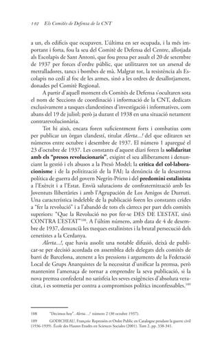 142 Els Comitès de Defensa de la CNT
a un, els edificis que ocupaven. L’última en ser ocupada, i la més im-
portant i forta, fou la seu del Comitè de Defensa del Centre, allotjada
als Escolapis de Sant Antoni, que fou presa per assalt el 20 de setembre
de 1937 per forces d’ordre públic, que utilitzaren tot un arsenal de
metralladores, tancs i bombes de mà. Malgrat tot, la resistència als Es-
colapis no cedí al foc de les armes, sinó a les ordres de desallotjament,
donades pel Comitè Regional.
A partir d’aquell moment els Comitès de Defensa s’ocultaren sota
el nom de Seccions de coordinació i informació de la CNT, dedicats
exclusivament a tasques clandestines d’investigació i informatives, com
abans del 19 de juliol; però ja durant el 1938 en una situació netament
contrarevolucionària.
Tot hi això, encara foren suficientment forts i combatius com
per publicar un òrgan clandestí, titulat Alerta...! del que editaren set
números entre octubre i desembre de 1937. El número 1 aparegué el
23 d’octubre de 1937. Les constants d’aquest diari foren la solidaritat
amb els “presos revolucionaris”, exigint el seu alliberament i denun-
ciant la gestió i els abusos a la Presó Model; la critica del col·labora-
cionisme i de la politització de la FAI; la denúncia de la desastrosa
política de guerra del govern Negrín-Prieto i del predomini estalinista
a l’Exèrcit i a l’Estat. Envià salutacions de confraternització amb les
Joventuts llibertàries i amb l’Agrupación de Los Amigos de Durruti.
Una característica indeleble de la publicació foren les constants crides
a “fer la revolució” i a l’abandó de tots els càrrecs per part dels comitès
superiors: “Que la Revolució no pot fer-se DES DE L’ESTAT, sinó
CONTRA L’ESTAT”108
. A l’últim número, amb data de 4 de desem-
bre de 1937, denuncià les txeques estalinistes i la brutal persecució dels
cenetistes a la Cerdanya.
Alerta...!, que havia assolit una notable difusió, deixà de publi-
car-se per decisió acordada en assemblea dels delegats dels comitès de
barri de Barcelona, atenent a les pressions i arguments de la Federació
Local de Grups Anarquistes de la necessitat d’unificar la premsa, però
mantenint l’amenaça de tornar a emprendre la seva publicació, si la
nova premsa confederal no satisfeia les seves exigències d’absoluta vera-
citat, i es sotmetia per contra a compromisos polítics inconfessables.109
108	 “Decimos hoy”. Alerta…! número 2 (30 octubre 1937).
109	 GODICHEAU, François: Represión et Ordre Public en Catalogne pendant la guerre civil
(1936-1939). École des Hautes Etudes en Sciences Sociales (2001). Tom 2, pp. 338-341.
 