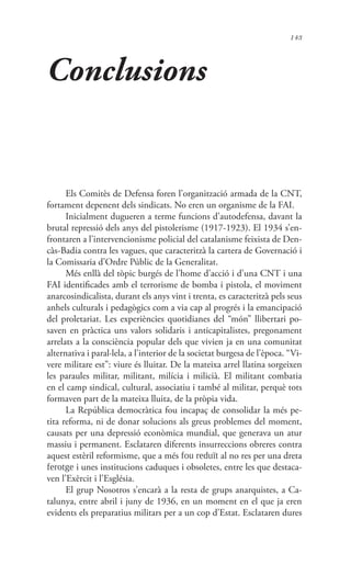 143
Conclusions
Els Comitès de Defensa foren l’organització armada de la CNT,
fortament depenent dels sindicats. No eren un organisme de la FAI.
Inicialment dugueren a terme funcions d’autodefensa, davant la
brutal repressió dels anys del pistolerisme (1917-1923). El 1934 s’en-
frontaren a l’intervencionisme policial del catalanisme feixista de Den-
càs-Badia contra les vagues, que caracteritzà la cartera de Governació i
la Comissaria d’Ordre Públic de la Generalitat.
Més enllà del tòpic burgés de l’home d’acció i d’una CNT i una
FAI identificades amb el terrorisme de bomba i pistola, el moviment
anarcosindicalista, durant els anys vint i trenta, es caracteritzà pels seus
anhels culturals i pedagògics com a via cap al progrés i la emancipació
del proletariat. Les experiències quotidianes del “món” llibertari po-
saven en pràctica uns valors solidaris i anticapitalistes, pregonament
arrelats a la consciència popular dels que vivien ja en una comunitat
alternativa i paral·lela, a l’interior de la societat burgesa de l’època. “Vi-
vere militare est”: viure és lluitar. De la mateixa arrel llatina sorgeixen
les paraules militar, militant, milícia i milicià. El militant combatia
en el camp sindical, cultural, associatiu i també al militar, perquè tots
formaven part de la mateixa lluita, de la pròpia vida.
La República democràtica fou incapaç de consolidar la més pe-
tita reforma, ni de donar solucions als greus problemes del moment,
causats per una depressió econòmica mundial, que generava un atur
massiu i permanent. Esclataren diferents insurreccions obreres contra
aquest estèril reformisme, que a més fou reduït al no res per una dreta
ferotge i unes institucions caduques i obsoletes, entre les que destaca-
ven l’Exèrcit i l’Església.
El grup Nosotros s’encarà a la resta de grups anarquistes, a Ca-
talunya, entre abril i juny de 1936, en un moment en el que ja eren
evidents els preparatius militars per a un cop d’Estat. Esclataren dures
 