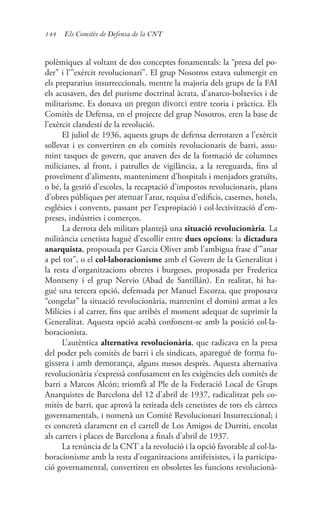 144 Els Comitès de Defensa de la CNT
polèmiques al voltant de dos conceptes fonamentals: la “presa del po-
der” i l’”exèrcit revolucionari”. El grup Nosotros estava submergit en
els preparatius insurreccionals, mentre la majoria dels grups de la FAI
els acusaven, des del purisme doctrinal àcrata, d’anarco-bolxevics i de
militarisme. Es donava un pregon divorci entre teoria i pràctica. Els
Comitès de Defensa, en el projecte del grup Nosotros, eren la base de
l’exèrcit clandestí de la revolució.
El juliol de 1936, aquests grups de defensa derrotaren a l’exèrcit
sollevat i es convertiren en els comitès revolucionaris de barri, assu-
mint tasques de govern, que anaven des de la formació de columnes
milicianes, al front, i patrulles de vigilància, a la rereguarda, fins al
proveïment d’aliments, manteniment d’hospitals i menjadors gratuïts,
o bé, la gestió d’escoles, la recaptació d’impostos revolucionaris, plans
d’obres públiques per atenuar l’atur, requisa d’edificis, casernes, hotels,
esglésies i convents, passant per l’expropiació i col·lectivització d’em-
preses, indústries i comerços.
La derrota dels militars plantejà una situació revolucionària. La
militància cenetista hagué d’escollir entre dues opcions: la dictadura
anarquista, proposada per Garcia Oliver amb l’ambigua frase d’”anar
a pel tot”, o el col·laboracionisme amb el Govern de la Generalitat i
la resta d’organitzacions obreres i burgeses, proposada per Frederica
Montseny i el grup Nervio (Abad de Santillán). En realitat, hi ha-
gué una tercera opció, defensada per Manuel Escorza, que proposava
“congelar” la situació revolucionària, mantenint el domini armat a les
Milícies i al carrer, fins que arribés el moment adequat de suprimir la
Generalitat. Aquesta opció acabà confonent-se amb la posició col·la-
boracionista.
L’autèntica alternativa revolucionària, que radicava en la presa
del poder pels comitès de barri i els sindicats, aparegué de forma fu-
gissera i amb demorança, alguns mesos desprès. Aquesta alternativa
revolucionària s’expressà confusament en les exigències dels comitès de
barri a Marcos Alcón; triomfà al Ple de la Federació Local de Grups
Anarquistes de Barcelona del 12 d’abril de 1937, radicalitzat pels co-
mitès de barri, que aprovà la retirada dels cenetistes de tots els càrrecs
governamentals, i nomenà un Comitè Revolucionari Insurreccional; i
es concretà clarament en el cartell de Los Amigos de Durriti, encolat
als carrers i places de Barcelona a finals d’abril de 1937.
La renúncia de la CNT a la revolució i la opció favorable al col·la-
boracionisme amb la resta d’organitzacions antifeixistes, i la participa-
ció governamental, convertiren en obsoletes les funcions revolucionà-
 