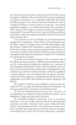 145Agustín Guillamón
ries i de govern que els comitès revolucionaris de barri havien assumit
inicialment, el juliol de 1936. Les Patrulles de Control monopolitzaren
la violència revolucionària a la rereguarda, desposseint als Comitès
de Defensa d’aquest tasca. Durant el novembre-desembre de 1936 els
Comitès de Defensa es veieren sotmesos, un cop més, a una estricta
dependència sindical, i a una hibernació forçada. Entre desembre de
1936 i març de 1937 Comorera, des de la Conselleria de Proveïments,
desencadenà la Guerra del Pa contra els Comitès de Defensa dels barris
de Barcelona, amb l’únic objectiu d’aniquilar totalment als potencials
òrgans de poder obrer.
A la primavera de 1937, les Patrulles de Control foren perdent
protagonisme i importància en favor del Cos Únic de Seguretat, que
revitalitzà i unificà a les antigues forces de l’ordre públic burgés: Guàr-
dies d’Assalt i Guàrdia Civil. Paral·lelament , aquest enfortiment i uni-
ficació de les antigues forces repressives governamentals, comportà la
resurrecció i rearmament dels Comitès de Defensa, que foren detonant
i protagonistes principals de les Jornades de Maig de 1937, desbordant
als comitès superiors cenetistes.
La derrota a les Jornades de Maig de 1937, causada per l’alto al
foc ordenat pels líders cenetistes, certificà la victòria armada que neces-
sitava la contrarevolució, dirigida pels estalinistes, que a principis de
juny dissolgué les Patrulles de Control i a finals de setembre, manu mi-
litari, tots els Comitès de Defensa de barriada. La ideologia de la unitat
antifeixista, que unia Govern de la Generalitat, estalinistes, republicans
i comitès superiors, sense altre objectiu que el de guanyar la guerra i
aixafar la revolució, imposà una salvatge repressió del moviment anar-
cosindicalista, de la SBLE (Secció Bolxevic-Leninista d’Espanya) i del
POUM.
Els Comitès de Defensa encara publicaren, durant octubre-de-
sembre de 1937, un òrgan de premsa que defensava la solidaritat amb
els presos revolucionaris i que atacava al col·laboracionisme.
El 1938, els revolucionaris estaven ja sota terra, a la presó o en
la clandestinitat més absoluta. No fou la dictadura de Franco, sinó la
República de Negrín qui acabà amb la Revolució.
Els historiadors acadèmics fonamenten, avui, la seva pretesa
objectivitat, en la visió i judici del passat des de l’actual democràcia
espanyola, i la validesa “universal i eterna” (però classista) dels drets
humans i dels principis democràtics. No comprenen la ucronia, insen-
satesa i prejudici que amaga aquest punt de vista, doncs la conseqüèn-
cia immediata de la Guerra Civil no fou la democràcia (capitalista),
 