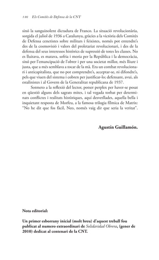 146 Els Comitès de Defensa de la CNT
sinó la sanguinolent dictadura de Franco. La situació revolucionària,
sorgida el juliol de 1936 a Catalunya, gràcies a la victòria dels Comitès
de Defensa cenetistes sobre militars i feixistes, només pot entendre’s
des de la cosmovisió i valors del proletariat revolucionari, i des de la
defensa del seus interessos històrics de supressió de totes les classes. No
es lluitava, es matava, sofria i moria per la República i la democràcia,
sinó per l’emancipació de l’obrer i per una societat millor, més lliure i
justa, que a més semblava a tocar de la mà. Era un combat revoluciona-
ri i anticapitalista, que no pot comprendre’s, acceptar-se, ni difondre’s,
pels que viuen del sistema i cobren per justificar-lo; defensant, avui, als
estalinistes i al Govern de la Generalitat republicana de 1937.
Sotmeto a la reflexió del lector, potser perplex per haver-se posat
en qüestió alguns dels sagrats mites, i tal vegada torbat per determi-
nats conflictes i realitats històriques, aquí desvetllades, aquella bella i
inquietant resposta de Morfeu, a la famosa trilogia fílmica de Matrix:
“No he dit que fos fàcil, Neo, només vaig dir que seria la veritat”.
Agustín Guillamón.
Nota editorial:
Un primer esborrany inicial (molt breu) d’aquest treball fou
publicat al numero extraordinari de Solidaridad Obrera, (gener de
2010) dedicat al centenari de la CNT.
 