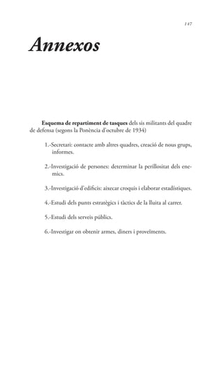 147
Annexos
Esquema de repartiment de tasques dels sis militants del quadre
de defensa (segons la Ponència d’octubre de 1934)
1.-Secretari: contacte amb altres quadres, creació de nous grups,
informes.
2.-Investigació de persones: determinar la perillositat dels ene-
mics.
3.-Investigació d’edificis: aixecar croquis i elaborar estadístiques.
4.-Estudi dels punts estratègics i tàctics de la lluita al carrer.
5.-Estudi dels serveis públics.
6.-Investigar on obtenir armes, diners i proveïments.
 