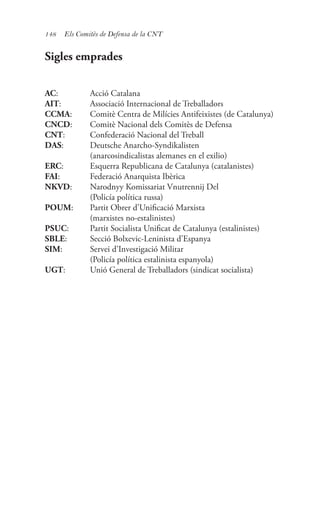 148 Els Comitès de Defensa de la CNT
Sigles emprades
AC:	 Acció Catalana
AIT:	 Associació Internacional de Treballadors
CCMA:	 Comitè Centra de Milícies Antifeixistes (de Catalunya)
CNCD:	 Comitè Nacional dels Comitès de Defensa
CNT:	 Confederació Nacional del Treball
DAS:	 Deutsche Anarcho-Syndikalisten
	 (anarcosindicalistas alemanes en el exilio)
ERC:	 Esquerra Republicana de Catalunya (catalanistes)
FAI:	 Federació Anarquista Ibèrica
NKVD:	 Narodnyy Komissariat Vnutrennij Del
	 (Policía política russa)
POUM:	 Partit Obrer d’Unificació Marxista
	 (marxistes no-estalinistes)
PSUC:	 Partit Socialista Unificat de Catalunya (estalinistes)
SBLE:	 Secció Bolxevic-Leninista d’Espanya
SIM:	 Servei d’Investigació Militar
	 (Policía política estalinista espanyola)
UGT:	 Unió General de Treballadors (sindicat socialista)
 