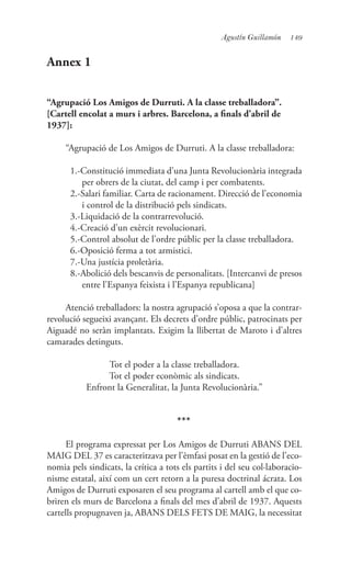149Agustín Guillamón
Annex 1
“Agrupació Los Amigos de Durruti. A la classe treballadora”.
[Cartell encolat a murs i arbres. Barcelona, a finals d’abril de
1937]:
“Agrupació de Los Amigos de Durruti. A la classe treballadora:
1.-Constitució immediata d’una Junta Revolucionària integrada
per obrers de la ciutat, del camp i per combatents.
2.-Salari familiar. Carta de racionament. Direcció de l’economia
i control de la distribució pels sindicats.
3.-Liquidació de la contrarrevolució.
4.-Creació d’un exèrcit revolucionari.
5.-Control absolut de l’ordre públic per la classe treballadora.
6.-Oposició ferma a tot armistici.
7.-Una justícia proletària.
8.-Abolició dels bescanvis de personalitats. [Intercanvi de presos
entre l’Espanya feixista i l’Espanya republicana]
Atenció treballadors: la nostra agrupació s’oposa a que la contrar-
revolució segueixi avançant. Els decrets d’ordre públic, patrocinats per
Aiguadé no seràn implantats. Exigim la llibertat de Maroto i d’altres
camarades detinguts.
Tot el poder a la classe treballadora.
Tot el poder econòmic als sindicats.
Enfront la Generalitat, la Junta Revolucionària.”
***
El programa expressat per Los Amigos de Durruti ABANS DEL
MAIG DEL 37 es caracteritzava per l’èmfasi posat en la gestió de l’eco-
nomia pels sindicats, la crítica a tots els partits i del seu col·laboracio-
nisme estatal, així com un cert retorn a la puresa doctrinal ácrata. Los
Amigos de Durruti exposaren el seu programa al cartell amb el que co-
briren els murs de Barcelona a finals del mes d’abril de 1937. Aquests
cartells propugnaven ja, ABANS DELS FETS DE MAIG, la necessitat
 