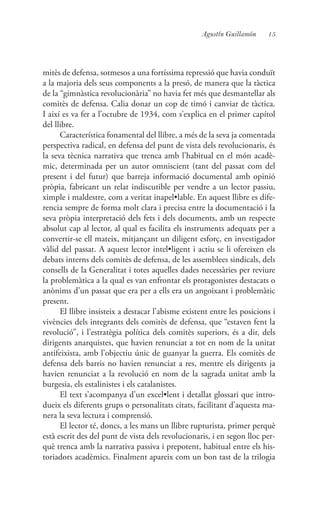15Agustín Guillamón
mitès de defensa, sotmesos a una fortíssima repressió que havia conduït
a la majoria dels seus components a la presó, de manera que la tàctica
de la “gimnàstica revolucionària” no havia fet més que desmantellar als
comitès de defensa. Calia donar un cop de timó i canviar de tàctica.
I així es va fer a l’octubre de 1934, com s’explica en el primer capítol
del llibre.
Característica fonamental del llibre, a més de la seva ja comentada
perspectiva radical, en defensa del punt de vista dels revolucionaris, és
la seva tècnica narrativa que trenca amb l’habitual en el món acadè-
mic, determinada per un autor omniscient (tant del passat com del
present i del futur) que barreja informació documental amb opinió
pròpia, fabricant un relat indiscutible per vendre a un lector passiu,
ximple i maldestre, com a veritat inapel•lable. En aquest llibre es dife-
rencia sempre de forma molt clara i precisa entre la documentació i la
seva pròpia interpretació dels fets i dels documents, amb un respecte
absolut cap al lector, al qual es facilita els instruments adequats per a
convertir-se ell mateix, mitjançant un diligent esforç, en investigador
vàlid del passat. A aquest lector intel•ligent i actiu se li ofereixen els
debats interns dels comitès de defensa, de les assemblees sindicals, dels
consells de la Generalitat i totes aquelles dades necessàries per reviure
la problemàtica a la qual es van enfrontar els protagonistes destacats o
anònims d’un passat que era per a ells era un angoixant i problemàtic
present.
El llibre insisteix a destacar l’abisme existent entre les posicions i
vivències dels integrants dels comitès de defensa, que “estaven fent la
revolució”, i l’estratègia política dels comitès superiors, és a dir, dels
dirigents anarquistes, que havien renunciat a tot en nom de la unitat
antifeixista, amb l’objectiu únic de guanyar la guerra. Els comitès de
defensa dels barris no havien renunciat a res, mentre els dirigents ja
havien renunciat a la revolució en nom de la sagrada unitat amb la
burgesia, els estalinistes i els catalanistes.
El text s’acompanya d’un excel•lent i detallat glossari que intro-
dueix els diferents grups o personalitats citats, facilitant d’aquesta ma-
nera la seva lectura i comprensió.
El lector té, doncs, a les mans un llibre rupturista, primer perquè
està escrit des del punt de vista dels revolucionaris, i en segon lloc per-
què trenca amb la narrativa passiva i prepotent, habitual entre els his-
toriadors acadèmics. Finalment apareix com un bon tast de la trilogia
 