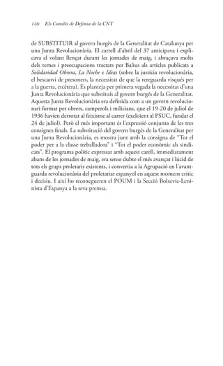 150 Els Comitès de Defensa de la CNT
de SUBSTITUIR al govern burgès de la Generalitat de Catalunya per
una Junta Revolucionària. El cartell d’abril del 37 anticipava i expli-
cava el volant llençat durant les jornades de maig, i abraçava molts
dels temes i preocupacions tractats per Balius als articles publicats a
Solidaridad Obrera, La Noche e Ideas (sobre la justícia revolucionària,
el bescanvi de presoners, la necessitat de que la rereguarda visqués per
a la guerra, etcètera). Es planteja per primera vegada la necessitat d’una
Junta Revolucionària que substituís al govern burgés de la Generalitat.
Aquesta Junta Revolucionària era definida com a un govern revolucio-
nari format per obrers, camperols i milicians, que el 19-20 de juliol de
1936 havien derrotat al feixisme al carrer (excloïent al PSUC, fundat el
24 de juliol). Però el més important és l’expressió conjunta de les tres
consignes finals. La substitució del govern burgés de la Generalitat per
una Junta Revolucionària, es mostra junt amb la consigna de “Tot el
poder per a la classe treballadora” i “Tot el poder econòmic als sindi-
cats”. El programa polític expressat amb aquest carell, immediatament
abans de les jornades de maig, era sense dubte el més avançat i lúcid de
tots els grups proletaris existents, i convertia a la Agrupació en l’avant-
guarda revolucionària del proletariat espanyol en aquest moment crític
i decisiu. I així ho reconegueren el POUM i la Secció Bolxevic-Leni-
nista d’Espanya a la seva premsa.
 