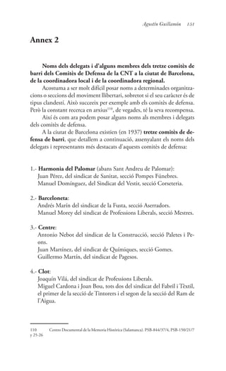 151Agustín Guillamón
Annex 2
Noms dels delegats i d’alguns membres dels tretze comitès de
barri dels Comitès de Defensa de la CNT a la ciutat de Barcelona,
de la coordinadora local i de la coordinadora regional.
Acostuma a ser molt difícil posar noms a determinades organitza-
cions o seccions del moviment llibertari, sobretot si el seu caràcter és de
tipus clandestí. Això succeeix per exemple amb els comitès de defensa.
Però la constant recerca en arxius110
, de vegades, té la seva recompensa.
Així és com ara podem posar alguns noms als membres i delegats
dels comitès de defensa.
A la ciutat de Barcelona existien (en 1937) tretze comitès de de-
fensa de barri, que detallem a continuació, assenyalant els noms dels
delegats i representants més destacats d’aquests comitès de defensa:
1.- Harmonia del Palomar (abans Sant Andreu de Palomar):
	 Juan Pérez, del sindicat de Sanitat, secció Pompes Fúnebres.
	 Manuel Domínguez, del Sindicat del Vestir, secció Corseteria.
2.- Barceloneta:
	 Andrés Marín del sindicat de la Fusta, secció Aserradors.
	 Manuel Morey del sindicat de Professions Liberals, secció Mestres.
3.- Centre:
	 Antonio Nebot del sindicat de la Construcció, secció Paletes i Pe-
ons.
	 Juan Martínez, del sindicat de Químiques, secció Gomes.
	 Guillermo Martín, del sindicat de Pagesos.
4.- Clot:
	 Joaquín Vilá, del sindicat de Professions Liberals.
	 Miguel Cardona i Joan Bou, tots dos del sindicat del Fabril i Tèxtil,
el primer de la secció de Tintorers i el segon de la secció del Ram de
l’Aigua.
110	 Centro Documental de la Memoria Histórica (Salamanca). PSB-844/37/4, PSB-150/21/7
y 25-26
 