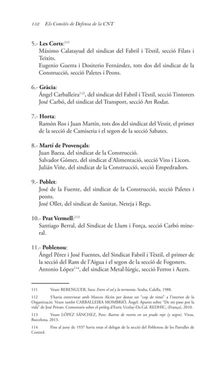 152 Els Comitès de Defensa de la CNT
5.- Les Corts:111
	 Máximo Calatayud del sindicat del Fabril i Tèxtil, secció Filats i
Teixits.
	 Eugenio Guerra i Dositerio Fernández, tots dos del sindicat de la
Construcció, secció Paletes i Peons.
6.- Gràcia:
	 Ángel Carballeira112
, del sindicat del Fabril i Tèxtil, secció Tintorers
	 José Carbó, del sindicat del Transport, secció Art Rodat.
7.- Horta:
	 Ramón Ros i Juan Martín, tots dos del sindicat del Vestir, el primer
de la secció de Camiseria i el segon de la secció Sabates.
8.- Martí de Provençals:
	 Juan Baeza. del sindicat de la Construcció.
	 Salvador Gómez, del sindicat d’Alimentació, secció Vins i Licors.
	 Julián Viñe, del sindicat de la Construcció, secció Empedradors.
9.- Poblet:
	 José de la Fuente, del sindicat de la Construcció, secció Paletes i
peons.
	 José Ollet, del sindicat de Sanitat, Neteja i Regs.
10.- Prat Vermell:113
	 Santiago Berral, del Sindicat de Llum i Força, secció Carbó mine-
ral.
11.- Poblenou:
	 Ángel Pérez i José Fuentes, del Sindicat Fabril i Tèxtil, el primer de
la secció del Ram de l’Aigua i el segon de la secció de Fogoners.
	 Antonio López114
, del sindicat Metal·lúrgic, secció Ferros i Acers.
111	 Veure BERENGUER, Sara: Entre el sol y la tormenta. Seuba, Calella, 1988.
112	 S’havia entrevistat amb Marcos Alcón per donar un “cop de timó” a l’interior de la
Organització. Veure també CARBALLEIRA MOMBRIÓ, Ángel: Apunts sobre “De mi paso por la
vida” de José Peirats. Comentaris sobre el pròleg d’Enric Ucelay-Da Cal. REDHIC, (França), 2010.
113	 Veure LÓPEZ SÁNCHEZ, Pere: Rastros de rostros en un prado rojo (y negro). Virus,
Barcelona, 2013.
114	 Fins al juny de 1937 havia estat el delegat de la secció del Poblenou de les Patrulles de
Control.
 