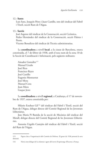 153Agustín Guillamón
12.- Sants:
	 Luis Sans, Joaquín Pérez i Juan Castillo, tots del sindicat del Fabril
i Tèxtil, secció Ram de l’Aigua.
13.- Sarrià:
	 José Argente del sindicat de la Construcció, secció Ceràmica.
	 Pedro Hernández del sindicat de la Construcció, secció Paletes i
Peons.
	 Vicente Benedicto del sindicat de Tècnics administratius.
La coordinadora a nivell local, a la ciutat de Barcelona, estava
constituïda, el 7 de febrer de 1938, amb el nou nom de la zona 10 de
la Secció de Coordinació i Informació, pels següents militants:
Amador González115
Manuel Ucedo
José Rico
Francisco Reyes
José Castillo
Eugenio Montserrat
José Mora
Manuel Cora
Joan Mora
Gaspar Jerez
La coordinadora a nivell regional, a Catalunya, el 17 de novem-
bre de 1937, estava constituïda per:
Hilario Esteban Gil116
del sindicat del Fabril i Tèxtil, secció del
Ram de l’Aigua, delegat directe del Comitè Regional de les Joventuts
Llibertàries.
Jose Maria Pi Bastida de la secció de Mecànics del sindicat del
Metall, delegat directe del Comitè Regional de les Joventuts Llibertà-
ries.
Antonio Urgelés Castejón del sindicat del Fabril i Tèxtil, secció
del Ram de l’Aigua.
115	 Figura clau a l’organització dels Comitès de Defensa. El gener de 1938 presentà la seva
dimissió.
116	 Havia estat delegat de la columna i agent del servei d’espionatge d’Escorza a França.
 