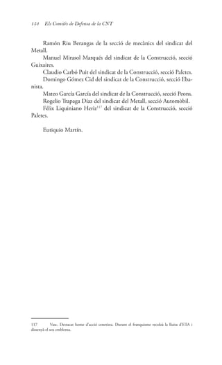 154 Els Comitès de Defensa de la CNT
Ramón Riu Berangas de la secció de mecànics del sindicat del
Metall.
Manuel Mirasol Marqués del sindicat de la Construcció, secció
Guixaires.
Claudio Carbó Puit del sindicat de la Construcció, secció Paletes.
Domingo Gómez Cid del sindicat de la Construcció, secció Eba-
nista.
Mateo García García del sindicat de la Construcció, secció Peons.
Rogelio Trapaga Díaz del sindicat del Metall, secció Automòbil.
Félix Liquiniano Heriz117
del sindicat de la Construcció, secció
Paletes.
Eutiquio Martín.
117	 Vasc. Destacat home d’acció cenetista. Durant el franquisme recolzà la lluita d’ETA i
dissenyà el seu emblema.
 