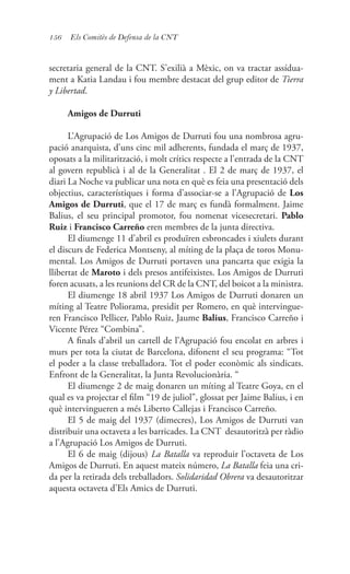 156 Els Comitès de Defensa de la CNT
secretaria general de la CNT. S’exilià a Mèxic, on va tractar assídua-
ment a Katia Landau i fou membre destacat del grup editor de Tierra
y Libertad.
Amigos de Durruti
L’Agrupació de Los Amigos de Durruti fou una nombrosa agru-
pació anarquista, d’uns cinc mil adherents, fundada el març de 1937,
oposats a la militarització, i molt crítics respecte a l’entrada de la CNT
al govern republicà i al de la Generalitat . El 2 de març de 1937, el
diari La Noche va publicar una nota en què es feia una presentació dels
objectius, característiques i forma d’associar-se a l’Agrupació de Los
Amigos de Durruti, que el 17 de març es fundà formalment. Jaime
Balius, el seu principal promotor, fou nomenat vicesecretari. Pablo
Ruiz i Francisco Carreño eren membres de la junta directiva.
El diumenge 11 d’abril es produïren esbroncades i xiulets durant
el discurs de Federica Montseny, al míting de la plaça de toros Monu-
mental. Los Amigos de Durruti portaven una pancarta que exigia la
llibertat de Maroto i dels presos antifeixistes. Los Amigos de Durruti
foren acusats, a les reunions del CR de la CNT, del boicot a la ministra.
El diumenge 18 abril 1937 Los Amigos de Durruti donaren un
míting al Teatre Poliorama, presidit per Romero, en què intervingue-
ren Francisco Pellicer, Pablo Ruiz, Jaume Balius, Francisco Carreño i
Vicente Pérez “Combina”.
A finals d’abril un cartell de l’Agrupació fou encolat en arbres i
murs per tota la ciutat de Barcelona, difonent el seu programa: “Tot
el poder a la classe treballadora. Tot el poder econòmic als sindicats.
Enfront de la Generalitat, la Junta Revolucionària. “
El diumenge 2 de maig donaren un míting al Teatre Goya, en el
qual es va projectar el film “19 de juliol”, glossat per Jaime Balius, i en
què intervingueren a més Liberto Callejas i Francisco Carreño.
El 5 de maig del 1937 (dimecres), Los Amigos de Durruti van
distribuir una octaveta a les barricades. La CNT desautoritzà per ràdio
a l’Agrupació Los Amigos de Durruti.
El 6 de maig (dijous) La Batalla va reproduir l’octaveta de Los
Amigos de Durruti. En aquest mateix número, La Batalla feia una cri-
da per la retirada dels treballadors. Solidaridad Obrera va desautoritzar
aquesta octaveta d’Els Amics de Durruti.
 