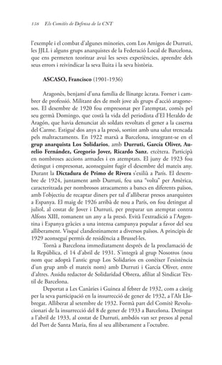 158 Els Comitès de Defensa de la CNT
l’exemple i el combat d’algunes minories, com Los Amigos de Durruti,
les JJLL i alguns grups anarquistes de la Federació Local de Barcelona,
que ens permeten teoritzar avui les seves experiències, aprendre dels
seus errors i reivindicar la seva lluita i la seva història.
ASCASO, Francisco (1901-1936)
Aragonès, benjamí d’una família de llinatge àcrata. Forner i cam-
brer de professió. Militant des de molt jove als grups d’acció aragone-
sos. El desembre de 1920 fou empresonat per l’atemptat, comès pel
seu germà Domingo, que costà la vida del periodista d’El Heraldo de
Aragón, que havia denunciat als soldats revoltats el gener a la caserna
del Carme. Estigué dos anys a la presó, sortint amb una salut trencada
pels maltractaments. En 1922 marxà a Barcelona, integrant-se en el
grup anarquista Los Solidarios, amb Durruti, García Oliver, Au-
relio Fernández, Gregorio Jover, Ricardo Sanz, etcètera. Participà
en nombroses accions armades i en atemptats. El juny de 1923 fou
detingut i empresonat, aconseguint fugir el desembre del mateix any.
Durant la Dictadura de Primo de Rivera s’exilià a París. El desem-
bre de 1924, juntament amb Durruti, feu una “volta” per Amèrica,
caracteritzada per nombrosos atracaments a bancs en diferents països,
amb l’objectiu de recaptar diners per tal d’alliberar presos anarquistes
a Espanya. El maig de 1926 arribà de nou a París, on fou detingut al
juliol, al costat de Jover i Durruti, per preparar un atemptat contra
Alfons XIII, romanent un any a la presó. Evità l’extradició a l’Argen-
tina i Espanya gràcies a una intensa campanya popular a favor del seu
alliberament. Visqué clandestinament a diversos països. A principis de
1929 aconseguí permís de residència a Brussel·les.
Tornà a Barcelona immediatament després de la proclamació de
la República, el 14 d’abril de 1931. S’integrà al grup Nosotros (nou
nom que adoptà l’antic grup Los Solidarios en conèixer l’existència
d’un grup amb el mateix nom) amb Durruti i García Oliver, entre
d’altres. Assidu redactor de Solidaridad Obrera, afiliat al Sindicat Tèx-
til de Barcelona.
Deportat a Les Canàries i Guinea al febrer de 1932, com a càstig
per la seva participació en la insurrecció de gener de 1932, a l’Alt Llo-
bregat. Alliberat al setembre de 1932. Formà part del Comitè Revolu-
cionari de la insurrecció del 8 de gener de 1933 a Barcelona. Detingut
a l’abril de 1933, al costat de Durruti, ambdós van ser presos al penal
del Port de Santa Maria, fins al seu alliberament a l’octubre.
 
