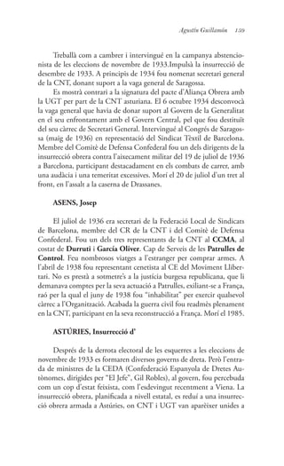 159Agustín Guillamón
Treballà com a cambrer i intervingué en la campanya abstencio-
nista de les eleccions de novembre de 1933.Impulsà la insurrecció de
desembre de 1933. A principis de 1934 fou nomenat secretari general
de la CNT, donant suport a la vaga general de Saragossa.
Es mostrà contrari a la signatura del pacte d’Aliança Obrera amb
la UGT per part de la CNT asturiana. El 6 octubre 1934 desconvocà
la vaga general que havia de donar suport al Govern de la Generalitat
en el seu enfrontament amb el Govern Central, pel que fou destituït
del seu càrrec de Secretari General. Intervingué al Congrés de Saragos-
sa (maig de 1936) en representació del Sindicat Tèxtil de Barcelona.
Membre del Comitè de Defensa Confederal fou un dels dirigents de la
insurrecció obrera contra l’aixecament militar del 19 de juliol de 1936
a Barcelona, participant destacadament en els combats de carrer, amb
una audàcia i una temeritat excessives. Morí el 20 de juliol d’un tret al
front, en l’assalt a la caserna de Drassanes.
ASENS, Josep
El juliol de 1936 era secretari de la Federació Local de Sindicats
de Barcelona, membre del CR de la CNT i del Comitè de Defensa
Confederal. Fou un dels tres representants de la CNT al CCMA, al
costat de Durruti i García Oliver. Cap de Serveis de les Patrulles de
Control. Feu nombrosos viatges a l’estranger per comprar armes. A
l’abril de 1938 fou representant cenetista al CE del Moviment Lliber-
tari. No es prestà a sotmetre’s a la justícia burgesa republicana, que li
demanava comptes per la seva actuació a Patrulles, exiliant-se a França,
raó per la qual el juny de 1938 fou “inhabilitat” per exercir qualsevol
càrrec a l’Organització. Acabada la guerra civil fou readmès plenament
en la CNT, participant en la seva reconstrucció a França. Morí el 1985.
ASTÚRIES, Insurrecció d’
Després de la derrota electoral de les esquerres a les eleccions de
novembre de 1933 es formaren diversos governs de dreta. Però l’entra-
da de ministres de la CEDA (Confederació Espanyola de Dretes Au-
tònomes, dirigides per “El Jefe”, Gil Robles), al govern, fou percebuda
com un cop d’estat feixista, com l’esdevingut recentment a Viena. La
insurrecció obrera, planificada a nivell estatal, es reduí a una insurrec-
ció obrera armada a Astúries, on CNT i UGT van aparèixer unides a
 