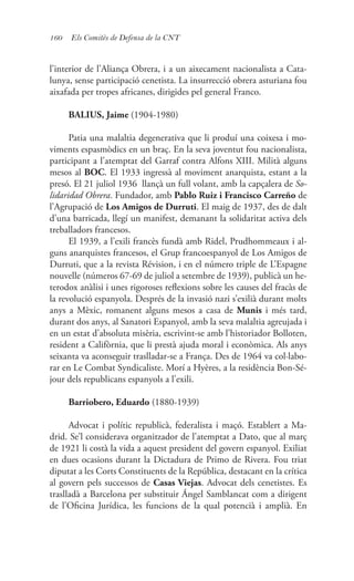 160 Els Comitès de Defensa de la CNT
l’interior de l’Aliança Obrera, i a un aixecament nacionalista a Cata-
lunya, sense participació cenetista. La insurrecció obrera asturiana fou
aixafada per tropes africanes, dirigides pel general Franco.
BALIUS, Jaime (1904-1980)
Patia una malaltia degenerativa que li produí una coixesa i mo-
viments espasmòdics en un braç. En la seva joventut fou nacionalista,
participant a l’atemptat del Garraf contra Alfons XIII. Milità alguns
mesos al BOC. El 1933 ingressà al moviment anarquista, estant a la
presó. El 21 juliol 1936 llançà un full volant, amb la capçalera de So-
lidaridad Obrera. Fundador, amb Pablo Ruiz i Francisco Carreño de
l’Agrupació de Los Amigos de Durruti. El maig de 1937, des de dalt
d’una barricada, llegí un manifest, demanant la solidaritat activa dels
treballadors francesos.
El 1939, a l’exili francès fundà amb Ridel, Prudhommeaux i al-
guns anarquistes francesos, el Grup francoespanyol de Los Amigos de
Durruti, que a la revista Révision, i en el número triple de L’Espagne
nouvelle (números 67-69 de juliol a setembre de 1939), publicà un he-
terodox anàlisi i unes rigoroses reflexions sobre les causes del fracàs de
la revolució espanyola. Després de la invasió nazi s’exilià durant molts
anys a Mèxic, romanent alguns mesos a casa de Munis i més tard,
durant dos anys, al Sanatori Espanyol, amb la seva malaltia agreujada i
en un estat d’absoluta misèria, escrivint-se amb l’historiador Bolloten,
resident a Califòrnia, que li prestà ajuda moral i econòmica. Als anys
seixanta va aconseguir traslladar-se a França. Des de 1964 va col·labo-
rar en Le Combat Syndicaliste. Morí a Hyères, a la residència Bon-Sé-
jour dels republicans espanyols a l’exili.
Barriobero, Eduardo (1880-1939)
Advocat i polític republicà, federalista i maçó. Establert a Ma-
drid. Se’l considerava organitzador de l’atemptat a Dato, que al març
de 1921 li costà la vida a aquest president del govern espanyol. Exiliat
en dues ocasions durant la Dictadura de Primo de Rivera. Fou triat
diputat a les Corts Constituents de la República, destacant en la crítica
al govern pels successos de Casas Viejas. Advocat dels cenetistes. Es
traslladà a Barcelona per substituir Ángel Samblancat com a dirigent
de l’Oficina Jurídica, les funcions de la qual potencià i amplià. En
 