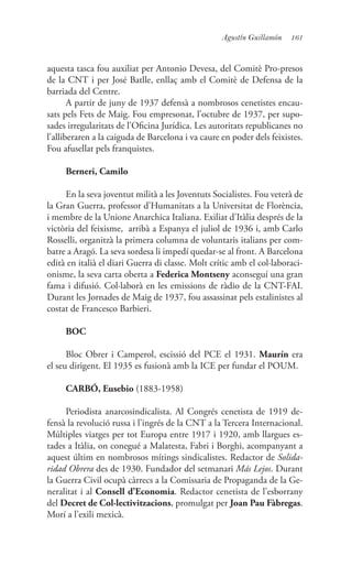 161Agustín Guillamón
aquesta tasca fou auxiliat per Antonio Devesa, del Comitè Pro-presos
de la CNT i per José Batlle, enllaç amb el Comitè de Defensa de la
barriada del Centre.
A partir de juny de 1937 defensà a nombrosos cenetistes encau-
sats pels Fets de Maig. Fou empresonat, l’octubre de 1937, per supo-
sades irregularitats de l’Oficina Jurídica. Les autoritats republicanes no
l’alliberaren a la caiguda de Barcelona i va caure en poder dels feixistes.
Fou afusellat pels franquistes.
Berneri, Camilo
En la seva joventut milità a les Joventuts Socialistes. Fou veterà de
la Gran Guerra, professor d’Humanitats a la Universitat de Florència,
i membre de la Unione Anarchica Italiana. Exiliat d’Itàlia després de la
victòria del feixisme, arribà a Espanya el juliol de 1936 i, amb Carlo
Rosselli, organitzà la primera columna de voluntaris italians per com-
batre a Aragó. La seva sordesa li impedí quedar-se al front. A Barcelona
edità en italià el diari Guerra di classe. Molt crític amb el col·laboraci-
onisme, la seva carta oberta a Federica Montseny aconseguí una gran
fama i difusió. Col·laborà en les emissions de ràdio de la CNT-FAI.
Durant les Jornades de Maig de 1937, fou assassinat pels estalinistes al
costat de Francesco Barbieri.
BOC
Bloc Obrer i Camperol, escissió del PCE el 1931. Maurín era
el seu dirigent. El 1935 es fusionà amb la ICE per fundar el POUM.
CARBÓ, Eusebio (1883-1958)
Periodista anarcosindicalista. Al Congrés cenetista de 1919 de-
fensà la revolució russa i l’ingrés de la CNT a la Tercera Internacional.
Múltiples viatges per tot Europa entre 1917 i 1920, amb llargues es-
tades a Itàlia, on conegué a Malatesta, Fabri i Borghi, acompanyant a
aquest últim en nombrosos mítings sindicalistes. Redactor de Solida-
ridad Obrera des de 1930. Fundador del setmanari Más Lejos. Durant
la Guerra Civil ocupà càrrecs a la Comissaria de Propaganda de la Ge-
neralitat i al Consell d’Economia. Redactor cenetista de l’esborrany
del Decret de Col·lectivitzacions, promulgat per Joan Pau Fàbregas.
Morí a l’exili mexicà.
 