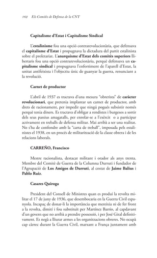 162 Els Comitès de Defensa de la CNT
Capitalisme d’Estat i Capitalisme Sindical
L’estalinisme fou una opció contrarevolucionària, que defensava
el capitalisme d’Estat i propugnava la dictadura del partit estalinista
sobre el proletariat. L’anarquisme d’Estat dels comitès superiors lli-
bertaris fou una opció contrarevolucionària, perquè defensava un ca-
pitalisme sindical i propugnava l’enfortiment de l’aparell d’Estat, la
unitat antifeixista i l’objectiu únic de guanyar la guerra, renunciant a
la revolució.
Carnet de productor
L’abril de 1937 es tractava d’una mesura “obrerista” de caràcter
revolucionari, que pretenia implantar un carnet de productor, amb
drets de racionament, per impedir que ningú pogués subsistir només
perquè tenia diners. Es tractava d’obligar a rendistes i burgesos a sortir
dels seus passius amagatalls, per enrolar-se a l’exèrcit o a participar
activament en treballs de defensa militar. Mai arribà a ser una realitat.
No s’ha de confondre amb la “carta de treball”, imposada pels estali-
nistes el 1938, en un procés de militarització de la classe obrera i de les
relacions laborals.
CARREÑO, Francisco
Mestre racionalista, destacat militant i orador als anys trenta.
Membre del Comitè de Guerra de la Columna Durruti i fundador de
l’Agrupació de Los Amigos de Durruti, al costat de Jaime Balius i
Pablo Ruiz.
Casares Quiroga
President del Consell de Ministres quan es produí la revolta mi-
litar el 17 de juny de 1936, que desembocaria en la Guerra Civil espa-
nyola. Incapaç de donar-li la importància que mereixia ni de fer front
a la revolta, dimití i fou substituït per Martínez Barrio, al capdavant
d’un govern que no arribà a prendre possessió, i per José Giral definiti-
vament. Es negà a lliurar armes a les organitzacions obreres. No ocupà
cap càrrec durant la Guerra Civil, marxant a França juntament amb
 