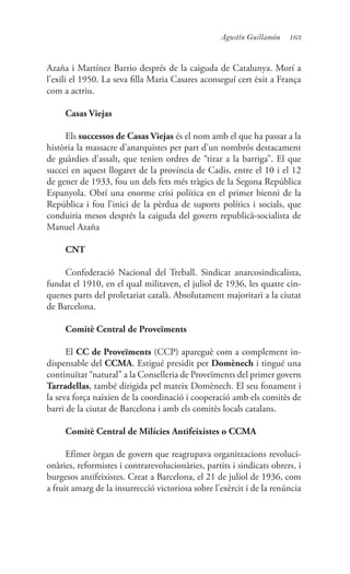 163Agustín Guillamón
Azaña i Martínez Barrio després de la caiguda de Catalunya. Morí a
l’exili el 1950. La seva filla Maria Casares aconseguí cert èxit a França
com a actriu.
Casas Viejas
Els successos de Casas Viejas és el nom amb el que ha passat a la
història la massacre d’anarquistes per part d’un nombrós destacament
de guàrdies d’assalt, que tenien ordres de “tirar a la barriga”. El que
succeí en aquest llogaret de la província de Cadis, entre el 10 i el 12
de gener de 1933, fou un dels fets més tràgics de la Segona República
Espanyola. Obrí una enorme crisi política en el primer bienni de la
República i fou l’inici de la pèrdua de suports polítics i socials, que
conduiria mesos després la caiguda del govern republicà-socialista de
Manuel Azaña
CNT
Confederació Nacional del Treball. Sindicat anarcosindicalista,
fundat el 1910, en el qual militaven, el juliol de 1936, les quatre cin-
quenes parts del proletariat català. Absolutament majoritari a la ciutat
de Barcelona.
Comitè Central de Proveïments
El CC de Proveïments (CCP) apareguè com a complement in-
dispensable del CCMA. Estigué presidit per Domènech i tingué una
continuïtat “natural” a la Conselleria de Proveïments del primer govern
Tarradellas, també dirigida pel mateix Domènech. El seu fonament i
la seva força naixien de la coordinació i cooperació amb els comitès de
barri de la ciutat de Barcelona i amb els comitès locals catalans.
Comitè Central de Milícies Antifeixistes o CCMA
Efímer òrgan de govern que reagrupava organitzacions revoluci-
onàries, reformistes i contrarevolucionàries, partits i sindicats obrers, i
burgesos antifeixistes. Creat a Barcelona, el 21 de juliol de 1936, com
a fruit amarg de la insurrecció victoriosa sobre l’exèrcit i de la renúncia
 