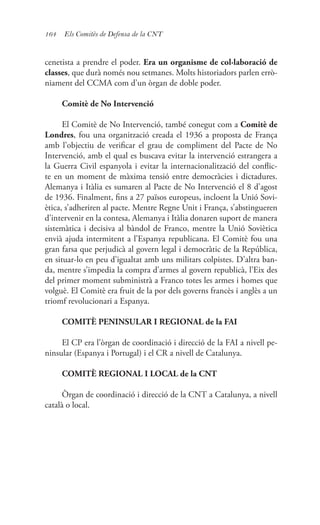 164 Els Comitès de Defensa de la CNT
cenetista a prendre el poder. Era un organisme de col·laboració de
classes, que durà només nou setmanes. Molts historiadors parlen errò-
niament del CCMA com d’un òrgan de doble poder.
Comitè de No Intervenció
El Comitè de No Intervenció, també conegut com a Comitè de
Londres, fou una organització creada el 1936 a proposta de França
amb l’objectiu de verificar el grau de compliment del Pacte de No
Intervenció, amb el qual es buscava evitar la intervenció estrangera a
la Guerra Civil espanyola i evitar la internacionalització del conflic-
te en un moment de màxima tensió entre democràcies i dictadures.
Alemanya i Itàlia es sumaren al Pacte de No Intervenció el 8 d’agost
de 1936. Finalment, fins a 27 països europeus, incloent la Unió Sovi-
ètica, s’adheriren al pacte. Mentre Regne Unit i França, s’abstingueren
d’intervenir en la contesa, Alemanya i Itàlia donaren suport de manera
sistemàtica i decisiva al bàndol de Franco, mentre la Unió Soviètica
envià ajuda intermitent a l’Espanya republicana. El Comitè fou una
gran farsa que perjudicà al govern legal i democràtic de la República,
en situar-lo en peu d’igualtat amb uns militars colpistes. D’altra ban-
da, mentre s’impedia la compra d’armes al govern republicà, l’Eix des
del primer moment subministrà a Franco totes les armes i homes que
volguè. El Comitè era fruit de la por dels governs francès i anglès a un
triomf revolucionari a Espanya.
COMITÈ PENINSULAR I REGIONAL de la FAI
El CP era l’òrgan de coordinació i direcció de la FAI a nivell pe-
ninsular (Espanya i Portugal) i el CR a nivell de Catalunya.
COMITÈ REGIONAL I LOCAL de la CNT
Òrgan de coordinació i direcció de la CNT a Catalunya, a nivell
català o local.
 