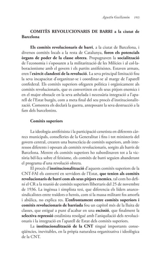 165Agustín Guillamón
COMITÈS REVOLUCIONARIS DE BARRI a la ciutat de
Barcelona
Els comitès revolucionaris de barri, a la ciutat de Barcelona, i
diversos comitès locals a la resta de Catalunya, foren els potencials
òrgans de poder de la classe obrera. Propugnaven la socialització
de l’economia i s’oposaren a la militarització de les Milícies i al col·la-
boracionisme amb el govern i els partits antifeixistes. Estaven armats,
eren l’exèrcit clandestí de la revolució. La seva principal limitació fou
la seva incapacitat d’organitzar-se i coordinar-se al marge de l’aparell
confederal. Els comitès superiors ofegaren política i orgànicament als
comitès revolucionaris, que es convertiren en els seus pitjors enemics i
en el major obstacle en la seva anhelada i necessària integració a l’apa-
rell de l’Estat burgès, com a meta final del seu procés d’institucionalit-
zació. Comorera els declarà la guerra, anteposant la seva destrucció a la
fam dels barcelonins.
Comitès superiors
La ideologia antifeixista i la participació cenetista en diferents càr-
recs municipals, conselleries de la Generalitat i fins i tot ministeris del
govern central, crearen una burocràcia de comitès superiors, amb inte-
ressos diferents i oposats als comitès revolucionaris, sorgits als barris de
Barcelona. Mentre els comitès superiors ho subordinaven tot a la vic-
tòria bèl·lica sobre el feixisme, els comitès de barri seguien abanderant
el programa d’una revolució obrera.
El procés d’institucionalització d’aquests comitès superiors de la
CNT-FAI els convertí en servidors de l’Estat, que tenien als comitès
revolucionaris de barri com als seus pitjors enemics, tal com ho defi-
ní el CR a la reunió de comitès superiors llibertaris del 25 de novembre
de 1936. La ingènua i simplista tesi, que diferencia els líders anarco-
sindicalistes entre traïdors o herois, com si la massa militant fos amorfa
i abúlica, no explica res. L’enfrontament entre comitès superiors i
comitès revolucionaris de barriada fou un capítol més de la lluita de
classes, que estigué a punt d’acabar en una escissió, que finalment la
selectiva repressió estalinista resolgué amb l’aniquilació dels revoluci-
onaris i la integració en l’aparell de Estat dels comitès superiors.
La institucionalització de la CNT tingué importants conse-
qüències, inevitables, en la pròpia naturalesa organitzativa i ideològica
de la CNT.
 