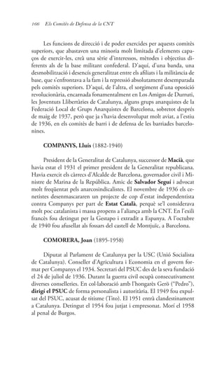 166 Els Comitès de Defensa de la CNT
Les funcions de direcció i de poder exercides per aquests comitès
superiors, que abastaven una minoria molt limitada d’elements capa-
ços de exercir-les, creà una sèrie d’interessos, mètodes i objectius di-
ferents als de la base militant confederal. D’aquí, d’una banda, una
desmobilització i desencís generalitzat entre els afiliats i la militància de
base, que s’enfrontava a la fam i la repressió absolutament desemparada
pels comitès superiors. D’aquí, de l’altra, el sorgiment d’una oposició
revolucionària, encarnada fonamentalment en Los Amigos de Durruti,
les Joventuts Llibertàries de Catalunya, alguns grups anarquistes de la
Federació Local de Grups Anarquistes de Barcelona, sobretot després
de maig de 1937, però que ja s’havia desenvolupat molt aviat, a l’estiu
de 1936, en els comitès de barri i de defensa de les barriades barcelo-
nines.
COMPANYS, Lluís (1882-1940)
President de la Generalitat de Catalunya, successor de Macià, que
havia estat el 1931 el primer president de la Generalitat republicana.
Havia exercit els càrrecs d’Alcalde de Barcelona, governador civil i Mi-
nistre de Marina de la República. Amic de Salvador Seguí i advocat
molt freqüentat pels anarcosindicalistes. El novembre de 1936 els ce-
netistes desenmascararen un projecte de cop d’estat independentista
contra Companys per part de Estat Català, perquè se’l considerava
molt poc catalanista i massa propens a l’aliança amb la CNT. En l’exili
francès fou detingut per la Gestapo i extradit a Espanya. A l’octubre
de 1940 fou afusellat als fossars del castell de Montjuïc, a Barcelona.
COMORERA, Joan (1895-1958)
Diputat al Parlament de Catalunya per la USC (Unió Socialista
de Catalunya). Conseller d’Agricultura i Economia en el govern for-
mat per Companys el 1934. Secretari del PSUC des de la seva fundació
el 24 de juliol de 1936. Durant la guerra civil ocupà consecutivament
diverses conselleries. En col·laboració amb l’hongarès Gerö (“Pedro”),
dirigí el PSUC de forma personalista i autoritària. El 1949 fou expul-
sat del PSUC, acusat de titisme (Tito). El 1951 entrà clandestinament
a Catalunya. Detingut el 1954 fou jutjat i empresonat. Morí el 1958
al penal de Burgos.
 