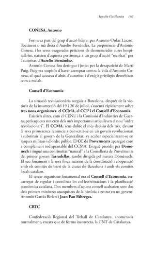 167Agustín Guillamón
CONESA, Antonio
Formava part del grup d’acció liderat per Antonio Ordaz Lázaro,
lloctinent o mà dreta d’Aurelio Fernández. La prepotència d’Antonio
Conesa, i les seves exagerades peticions de desmesurades cures hospi-
talàries, naixien d’aquesta pertinença a un grup d’acció “recolzat” per
l’autoritat d’Aurelio Fernández.
Antonio Conesa fou detingut i jutjat per la desaparició de Martí
Puig. Puig era sospitós d’haver atemptat contra la vida d’Antonio Co-
nesa, al qual acusava d’abús d’autoritat i d’exigir privilegis desorbitats
com a malalt.
Consell d’Economia
La situació revolucionària sorgida a Barcelona, després de la vic-
tòria de la insurrecció del 19 i 20 de juliol, s’assentà ràpidament sobre
tres nous organismes: el CCMA, el CCP i el Consell d’Economia.
Existien altres, com el CENU i la Comissió d’Indústries de Guer-
ra, però aquests tres eren dels més importants i articulaven el nou “ordre
revolucionari”. El CCMA, sens dubte el més decisiu dels tres, davant
la seva primerenca renúncia a convertir-se en un govern revolucionari
i substituir al govern de la Generalitat, va acabar especialitzant-se en
tasques militars i d’ordre públic. El CC de Proveïments aparegué com
a complement indispensable del CCMA. Estigué presidit per Domè-
nech i tingué una continuïtat “natural” a la Conselleria de Proveïments
del primer govern Tarradellas, també dirigida pel mateix Domènech.
El seu fonament i la seva força naixien de la coordinació i cooperació
amb els comitès de barri de la ciutat de Barcelona i amb els comitès
locals catalans.
El tercer organisme fonamental era el Consell d’Economia, en-
carregat de regular i coordinar les col·lectivitzacions i la planificació
econòmica catalana. Dos membres d’aquest consell acabarien sent dos
dels primers ministres anarquistes de la història a entrar en un govern:
Antonio García Birlan i Joan Pau Fàbregas.
CRTC
Confederació Regional del Treball de Catalunya, anomenada
normalment, encara que de forma incorrecta, la CNT de Catalunya.
 