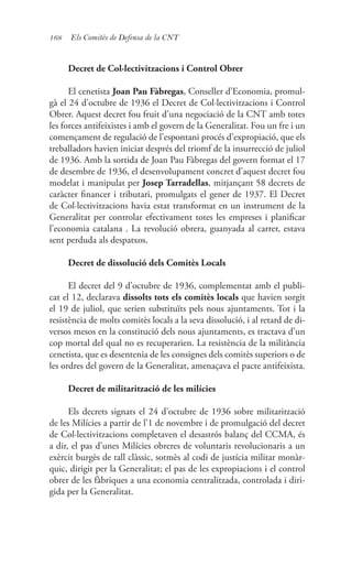 168 Els Comitès de Defensa de la CNT
Decret de Col·lectivitzacions i Control Obrer
El cenetista Joan Pau Fàbregas, Conseller d’Economia, promul-
gà el 24 d’octubre de 1936 el Decret de Col·lectivitzacions i Control
Obrer. Aquest decret fou fruit d’una negociació de la CNT amb totes
les forces antifeixistes i amb el govern de la Generalitat. Fou un fre i un
començament de regulació de l’espontani procés d’expropiació, que els
treballadors havien iniciat després del triomf de la insurrecció de juliol
de 1936. Amb la sortida de Joan Pau Fàbregas del govern format el 17
de desembre de 1936, el desenvolupament concret d’aquest decret fou
modelat i manipulat per Josep Tarradellas, mitjançant 58 decrets de
caràcter financer i tributari, promulgats el gener de 1937. El Decret
de Col·lectivitzacions havia estat transformat en un instrument de la
Generalitat per controlar efectivament totes les empreses i planificar
l’economia catalana . La revolució obrera, guanyada al carrer, estava
sent perduda als despatxos.
Decret de dissolució dels Comitès Locals
El decret del 9 d’octubre de 1936, complementat amb el publi-
cat el 12, declarava dissolts tots els comitès locals que havien sorgit
el 19 de juliol, que serien substituïts pels nous ajuntaments. Tot i la
resistència de molts comitès locals a la seva dissolució, i al retard de di-
versos mesos en la constitució dels nous ajuntaments, es tractava d’un
cop mortal del qual no es recuperarien. La resistència de la militància
cenetista, que es desentenia de les consignes dels comitès superiors o de
les ordres del govern de la Generalitat, amenaçava el pacte antifeixista.
Decret de militarització de les milícies
Els decrets signats el 24 d’octubre de 1936 sobre militarització
de les Milícies a partir de l’1 de novembre i de promulgació del decret
de Col·lectivitzacions completaven el desastrós balanç del CCMA, és
a dir, el pas d’unes Milícies obreres de voluntaris revolucionaris a un
exèrcit burgès de tall clàssic, sotmès al codi de justícia militar monàr-
quic, dirigit per la Generalitat; el pas de les expropiacions i el control
obrer de les fàbriques a una economia centralitzada, controlada i diri-
gida per la Generalitat.
 